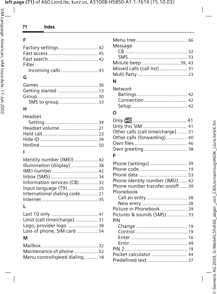 &copy; Siemens AG 2003, G:\Mobil\L55\A60_abgel._von_C60Lion\am\sug\A60K_LionLiteSIX.fmIndex71VAR Language: American; VAR issue date: 11-Juli-2003left page (71) of A60 LionLite, kurz us, A31008-H5850-A1-1-7619 (15.10.03)FFactory settings............................... 42Fast access ....................................... 45Fast search.......................................42FilterIncoming calls .............................43GGames ..............................................36Getting started ................................ 13Group................................................ 30SMS to group............................... 33HHeadsetSetting.......................................... 39Headset volume .............................. 21Held call............................................ 23Hide ID..............................................39Hotline.............................................. 50IIdentity number (IMEI)................... 42Illumination (display) ..................... 38IMEI number ....................................42Inbox (SMS) .....................................34Information services (CB)...............32Input language (T9)........................ 25International dialing code.............. 21Internet ............................................ 35LLast 10 only ..................................... 41Limit (call time/charge) .................. 31Logo, provider logo ........................ 38Loss of phone, SIM card.................54MMailbox.............................................32Maintenance of phone................... 52Menu control/speed dialing...........18Menu tree........................................ 66MessageCB ................................................. 32SMS .............................................. 33Minute beep.............................. 39, 43Missed calls (call list)...................... 31Multi Party ....................................... 23NNetworkBarrings........................................ 42Connection.................................. 42Setup............................................ 42OOnly &sbquo;.....................................41Only this SIM ................................... 41Other calls (call time/charge)........ 31Other calls (forwarding) ................ 40Own files.......................................... 46Own greeting.................................. 38PPhone (settings) ............................. 39Phone code...................................... 19Phone data ...................................... 53Phone identity number (IMEI)....... 42Phone number transfer on/off ...... 39PhonebookCall an entry................................ 28New entry.................................... 28Picture in Phonebook..................... 29Pictures &amp; sounds (SMS)................ 33PINChange ........................................ 19Control......................................... 19Enter ............................................ 16Error ............................................. 49PIN 2................................................. 19Pocket calculator ............................ 44Predefined text ............................... 27