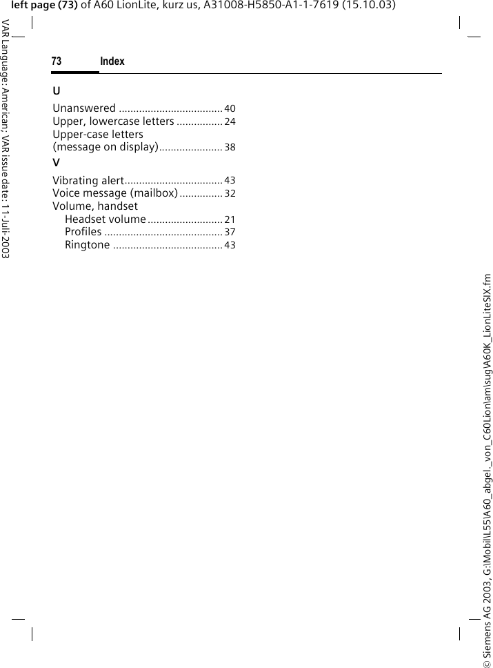 &copy; Siemens AG 2003, G:\Mobil\L55\A60_abgel._von_C60Lion\am\sug\A60K_LionLiteSIX.fmIndex73VAR Language: American; VAR issue date: 11-Juli-2003left page (73) of A60 LionLite, kurz us, A31008-H5850-A1-1-7619 (15.10.03)UUnanswered ....................................40Upper, lowercase letters ................24Upper-case letters (message on display)...................... 38VVibrating alert.................................. 43Voice message (mailbox)...............32Volume, handsetHeadset volume..........................21Profiles .........................................37Ringtone ......................................43