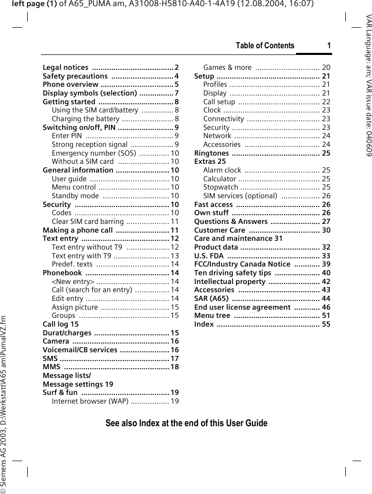 &copy; Siemens AG 2003, D:\Werkstatt\A65 am\PumaIVZ.fmTable of Contents 1VAR Language: am; VAR issue date: 040609See also Index at the end of this User Guideleft page (1) of A65_PUMA am, A31008-H5810-A40-1-4A19 (12.08.2004, 16:07)Legal notices  ......................................2Safety precautions  ............................. 4Phone overview ..................................5Display symbols (selection) ................ 7Getting started ...................................8Using the SIM card/battery ............... 8Charging the battery ........................ 8Switching on/off, PIN .......................... 9Enter PIN  ......................................... 9Strong reception signal ....................9Emergency number (SOS) .............. 10Without a SIM card  ........................ 10General information ......................... 10User guide .....................................10Menu control .................................10Standby mode  ...............................10Security ............................................ 10Codes ............................................ 10Clear SIM card barring ....................11Making a phone call ......................... 11Text entry  .........................................12Text entry without T9  ....................12Text entry with T9 ..........................13Predef. texts  ..................................14Phonebook ....................................... 14<New entry> ..................................14Call (search for an entry) ................14Edit entry ....................................... 14Assign picture ................................ 15Groups ..........................................15Call log 15Durat/charges ................................... 15Camera ............................................. 16Voicemail/CB services ....................... 16SMS ...................................................17MMS ................................................. 18Message lists/Message settings 19Surf &amp; fun  ......................................... 19Internet browser (WAP) ..................19Games &amp; more  .............................. 20Setup ................................................ 21Profiles .......................................... 21Display .......................................... 21Call setup  ...................................... 22Clock ............................................. 23Connectivity .................................. 23Security ......................................... 23Network ........................................ 24Accessories ................................... 24Ringtones ......................................... 25Extras 25Alarm clock  ................................... 25Calculator ...................................... 25Stopwatch ..................................... 25SIM services (optional)  .................. 26Fast access  ....................................... 26Own stuff  ......................................... 26Questions &amp; Answers ....................... 27Customer Care  ................................. 30Care and maintenance 31Product data ..................................... 32U.S. FDA  ........................................... 33FCC/Industry Canada Notice  ............ 39Ten driving safety tips  ..................... 40Intellectual property  ........................ 42Accessories ...................................... 43SAR (A65)  ......................................... 44End user license agreement  ............ 46Menu tree  ........................................ 51Index ................................................ 55Table of ContentsSee also In-dex at the end of this User Guide