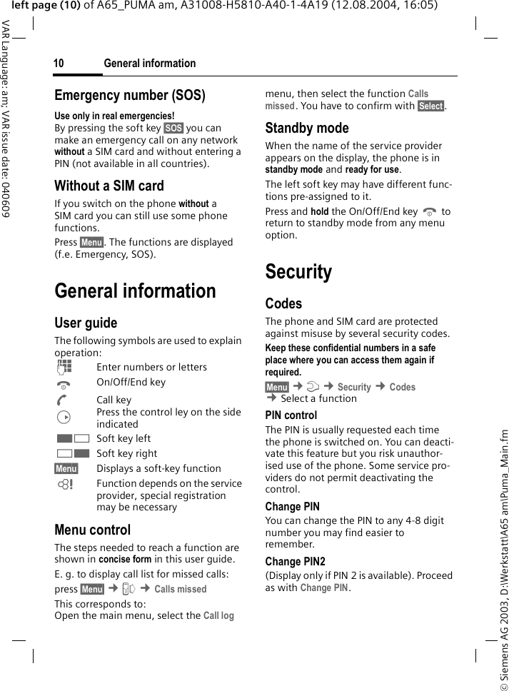 &copy; Siemens AG 2003, D:\Werkstatt\A65 am\Puma_Main.fmGeneral information10VAR Language: am; VAR issue date: 040609left page (10) of A65_PUMA am, A31008-H5810-A40-1-4A19 (12.08.2004, 16:05)Emergency number (SOS)Use only in real emergencies!By pressing the soft key &sect;SOS&sect; you can make an emergency call on any network without a SIM card and without entering a PIN (not available in all countries). Without a SIM cardIf you switch on the phone without a SIM card you can still use some phone functions.Press &sect;Menu&sect;. The functions are displayed (f.e. Emergency, SOS).General informationUser guideThe following symbols are used to explain operation:JEnter numbers or lettersBOn/Off/End keyACall keyDPress the control ley on the side indicated<Soft key left>Soft key right&sect;Menu&sect; Displays a soft-key functionLFunction depends on the service provider, special registration may be necessaryMenu controlThe steps needed to reach a function are shown in concise form in this user guide.E. g. to display call list for missed calls:press &sect;Menu&sect; &cent;Z &cent;Calls missed This corresponds to:Open the main menu, select the Call log menu, then select the function Calls missed. You have to confirm with &sect;Select&sect;.Standby modeWhen the name of the service provider appears on the display, the phone is in standby mode and ready for use.The left soft key may have different func-tions pre-assigned to it.Press and hold the On/Off/End key B to return to standby mode from any menu option.SecurityCodesThe phone and SIM card are protected against misuse by several security codes. Keep these confidential numbers in a safe place where you can access them again if required. &sect;Menu&sect; &cent;m &cent;Security &cent;Codes &cent;Select a function PIN controlThe PIN is usually requested each time the phone is switched on. You can deacti-vate this feature but you risk unauthor-ised use of the phone. Some service pro-viders do not permit deactivating the control.Change PINYou can change the PIN to any 4-8 digit number you may find easier to remember.Change PIN2(Display only if PIN 2 is available). Proceed as with Change PIN.