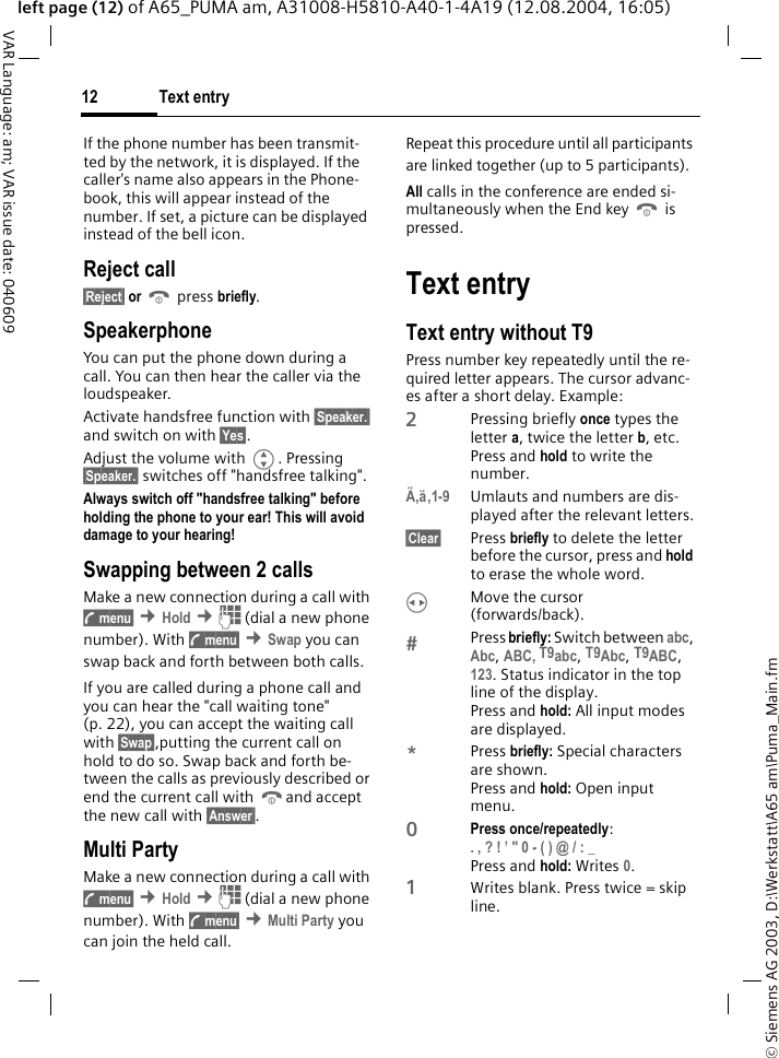&copy; Siemens AG 2003, D:\Werkstatt\A65 am\Puma_Main.fmText entry12VAR Language: am; VAR issue date: 040609left page (12) of A65_PUMA am, A31008-H5810-A40-1-4A19 (12.08.2004, 16:05)If the phone number has been transmit-ted by the network, it is displayed. If the caller's name also appears in the Phone-book, this will appear instead of the number. If set, a picture can be displayed instead of the bell icon.Reject call&sect;Reject&sect; or B press briefly.SpeakerphoneYou can put the phone down during a call. You can then hear the caller via the loudspeaker.Activate handsfree function with &sect;Speaker.&sect; and switch on with &sect;Yes&sect;.Adjust the volume with G. Pressing &sect;Speaker.&sect; switches off "handsfree talking".Always switch off "handsfree talking" before holding the phone to your ear! This will avoid damage to your hearing! Swapping between 2 callsMake a new connection during a call with y menu&sect; &cent;Hold &cent;J (dial a new phone number). With y menu&sect; &cent;Swap you can swap back and forth between both calls.If you are called during a phone call and you can hear the "call waiting tone" (p. 22), you can accept the waiting call with &sect;Swap&sect;,putting the current call on hold to do so. Swap back and forth be-tween the calls as previously described or end the current call with Band accept the new call with &sect;Answer&sect;.Multi PartyMake a new connection during a call with y menu&sect; &cent;Hold &cent;J (dial a new phone number). With y menu&sect; &cent;Multi Party you can join the held call. Repeat this procedure until all participants are linked together (up to 5 participants).All calls in the conference are ended si-multaneously when the End key B is pressed.Text entryText entry without T9Press number key repeatedly until the re-quired letter appears. The cursor advanc-es after a short delay. Example:2Pressing briefly once types the letter a, twice the letter b, etc. Press and hold to write the number.&Auml;,&auml;,1-9 Umlauts and numbers are dis-played after the relevant letters.&sect;Clear&sect; Press briefly to delete the letter before the cursor, press and hold to erase the whole word.HMove the cursor (forwards/back).Press briefly: Switch between abc, Abc, ABC, T9abc, T9Abc, T9ABC, 123. Status indicator in the top line of the display.Press and hold: All input modes are displayed.*Press briefly: Special characters are shown.Press and hold: Open input menu.0Press once/repeatedly:. , ? ! &rsquo; " 0 - ( ) @ / : _ Press and hold: Writes 0.1Writes blank. Press twice = skip line.