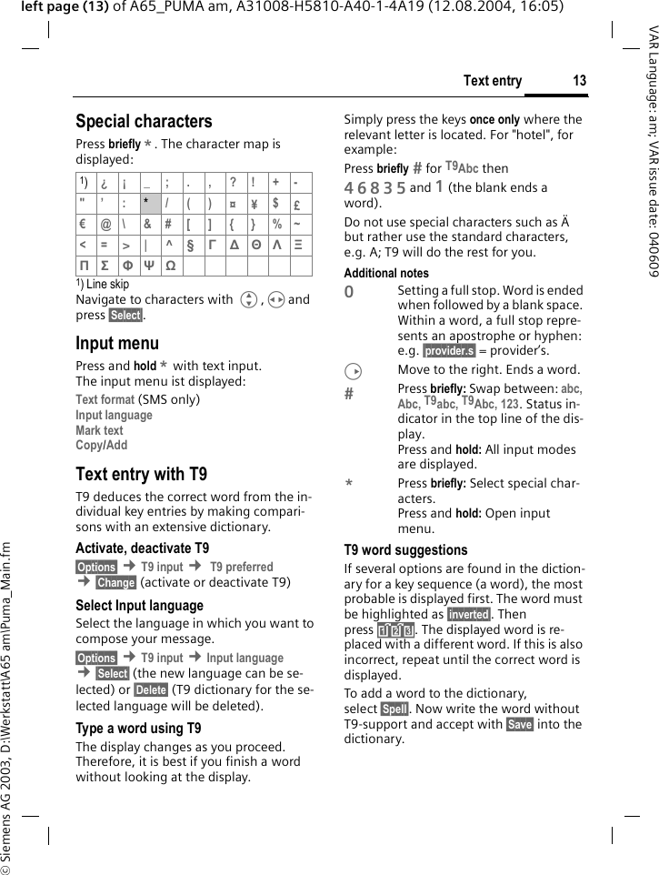 &copy; Siemens AG 2003, D:\Werkstatt\A65 am\Puma_Main.fm13Text entryVAR Language: am; VAR issue date: 040609left page (13) of A65_PUMA am, A31008-H5810-A40-1-4A19 (12.08.2004, 16:05)Special charactersPress briefly *. The character map is displayed: 1) Line skipNavigate to characters with G,Hand press &sect;Select&sect;.Input menuPress and hold * with text input. The input menu ist displayed:Text format (SMS only)Input languageMark textCopy/Add Text entry with T9T9 deduces the correct word from the in-dividual key entries by making compari-sons with an extensive dictionary.Activate, deactivate T9&sect;Options&sect; &cent;T9 input &cent; T9 preferred &cent;&sect;Change&sect; (activate or deactivate T9)Select Input languageSelect the language in which you want to compose your message.&sect;Options&sect; &cent;T9 input &cent;Input language &cent;&sect;Select&sect; (the new language can be se-lected) or &sect;Delete&sect; (T9 dictionary for the se-lected language will be deleted). Type a word using T9The display changes as you proceed. Therefore, it is best if you finish a word without looking at the display.Simply press the keys once only where the relevant letter is located. For "hotel", for example:Press briefly  for T9Abc then46835 and 1 (the blank ends a word).Do not use special characters such as &Auml; but rather use the standard characters, e.g. A; T9 will do the rest for you. Additional notes0Setting a full stop. Word is ended when followed by a blank space. Within a word, a full stop repre-sents an apostrophe or hyphen: e.g. &sect;provider.s&sect; = provider&rsquo;s.DMove to the right. Ends a word.Press briefly: Swap between: abc, Abc, T9abc, T9Abc, 123. Status in-dicator in the top line of the dis-play.Press and hold: All input modes are displayed.*Press briefly: Select special char-acters.Press and hold: Open input menu. T9 word suggestionsIf several options are found in the diction-ary for a key sequence (a word), the most probable is displayed first. The word must be highlighted as &sect;inverted&sect;. Then press &raquo;. The displayed word is re-placed with a different word. If this is also incorrect, repeat until the correct word is displayed.To add a word to the dictionary, select &sect;Spell&sect;. Now write the word without T9-support and accept with &sect;Save&sect; into the dictionary.1)&iquest;&iexcl; _; . , ?! +-"&rsquo; :*/()&curren;&yen;$&pound;&euro;@\ &amp;#[ ] { } %~<=> | ^ &sect; &Gamma; ∆ &Theta; &Lambda; &Xi; &Pi; &Sigma; &Phi; &Psi; Ω 