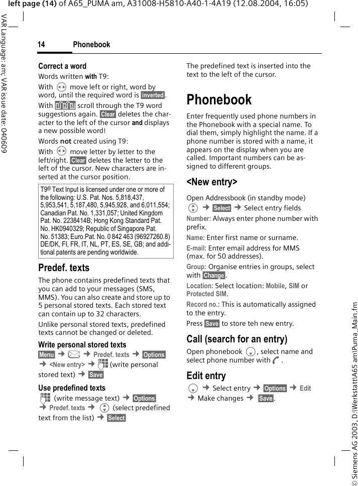 &copy; Siemens AG 2003, D:\Werkstatt\A65 am\Puma_Main.fmPhonebook14VAR Language: am; VAR issue date: 040609left page (14) of A65_PUMA am, A31008-H5810-A40-1-4A19 (12.08.2004, 16:05)Correct a wordWords written with T9:With H move left or right, word by word, until the required word is &sect;inverted&sect;.With &raquo; scroll through the T9 word suggestions again. &sect;Clear&sect; deletes the char-acter to the left of the cursor and displays a new possible word!Words not created using T9:With H move letter by letter to the left/right. &sect;Clear&sect; deletes the letter to the left of the cursor. New characters are in-serted at the cursor position.Predef. textsThe phone contains predefined texts that you can add to your messages (SMS, MMS). You can also create and store up to 5 personal stored texts. Each stored text can contain up to 32 characters.Unlike personal stored texts, predefined texts cannot be changed or deleted.Write personal stored texts&sect;Menu&sect; &cent;] &cent;Predef. texts &cent;&sect;Options&sect; &cent;<New entry> &cent;J (write personal stored text) &cent;&sect;Save&sect; Use predefined textsJ (write message text) &cent;&sect;Options&sect; &cent;Predef. texts &cent;G (select predefined text from the list) &cent;&sect;Select&sect; The predefined text is inserted into the text to the left of the cursor.PhonebookEnter frequently used phone numbers in the Phonebook with a special name. To dial them, simply highlight the name. If a phone number is stored with a name, it appears on the display when you are called. Important numbers can be as-signed to different groups.<New entry>Open Addressbook (in standby mode)G &cent;&sect;Select&sect; &cent;Select entry fields Number: Always enter phone number with prefix.Name: Enter first name or surname.E-mail: Enter email address for MMS (max. for 50 addresses).Group: Organise entries in groups, select with &sect;Change&sect;.Location: Select location: Mobile, SIM or Protected SIM.Record no.: This is automatically assigned to the entry. Press &sect;Save&sect; to store teh new entry.Call (search for an entry)Open phonebook F, select name and select phone number withA.Edit entryF &cent;Select entry &cent;&sect;Options&sect; &cent;Edit &cent;Make changes &cent; &sect;Save&sect;.T9&reg; Text Input is licensed under one or more of the following: U.S. Pat. Nos. 5,818,437, 5,953,541, 5,187,480, 5,945,928, and 6,011,554; Canadian Pat. No. 1,331,057; United Kingdom Pat. No. 2238414B; Hong Kong Standard Pat. No. HK0940329; Republic of Singapore Pat. No. 51383; Euro.Pat. No. 0 842 463 (96927260.8) DE/DK, FI, FR, IT, NL, PT, ES, SE, GB; and addi-tional patents are pending worldwide.