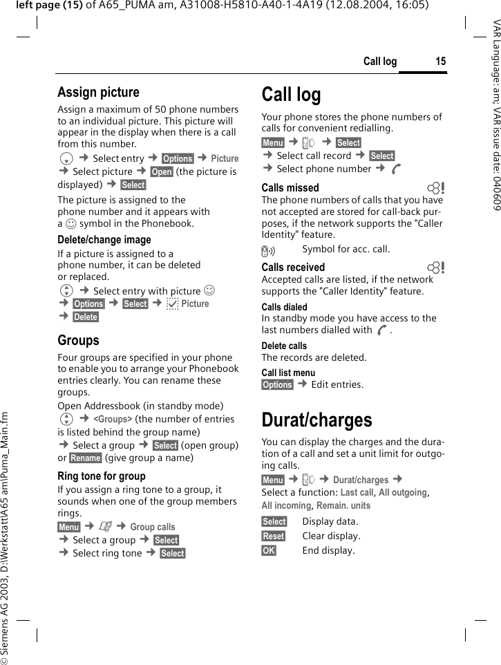 &copy; Siemens AG 2003, D:\Werkstatt\A65 am\Puma_Main.fm15Call logVAR Language: am; VAR issue date: 040609left page (15) of A65_PUMA am, A31008-H5810-A40-1-4A19 (12.08.2004, 16:05)Assign pictureAssign a maximum of 50 phone numbers to an individual picture. This picture will appear in the display when there is a call from this number.F &cent;Select entry &cent;&sect;Options&sect; &cent;Picture &cent;Select picture &cent;&sect;Open&sect; (the picture is displayed) &cent;&sect;Select&sect; The picture is assigned to the phone number and it appears with a&rsaquo;symbol in the Phonebook.Delete/change image If a picture is assigned to a phone number, it can be deleted or replaced.G &cent;Select entry with picture &rsaquo;  &cent;&sect;Options&sect; &cent;&sect;Select&sect; &cent;p Picture &cent;&sect;Delete&sect; GroupsFour groups are specified in your phone to enable you to arrange your Phonebook entries clearly. You can rename these groups.Open Addressbook (in standby mode) G &cent;<Groups> (the number of entries is listed behind the group name) &cent;Select a group &cent;&sect;Select&sect; (open group) or &sect;Rename&sect; (give group a name)Ring tone for groupIf you assign a ring tone to a group, it sounds when one of the group members rings. &sect;Menu&sect; &cent;&ccedil; &cent;Group calls &cent;Select a group &cent;&sect;Select&sect; &cent;Select ring tone &cent;&sect;Select&sect; Call logYour phone stores the phone numbers of calls for convenient redialling.&sect;Menu&sect; &cent;Z  &cent;&sect;Select&sect; &cent;Select call record &cent;&sect;Select&sect; &cent;Select phone number &cent;ACalls missed bThe phone numbers of calls that you have not accepted are stored for call-back pur-poses, if the network supports the "Caller Identity" feature.Symbol for acc. call. Calls received bAccepted calls are listed, if the network supports the "Caller Identity" feature. Calls dialedIn standby mode you have access to the last numbers dialled with A.Delete callsThe records are deleted. Call list menu&sect;Options&sect; &cent;Edit entries.Durat/chargesYou can display the charges and the dura-tion of a call and set a unit limit for outgo-ing calls.&sect;Menu&sect; &cent;Z &cent;Durat/charges &cent; Select a function: Last call, All outgoing, All incoming, Remain. units &sect;Select&sect; Display data.&sect;Reset&sect; Clear display.&sect;OK&sect; End display.