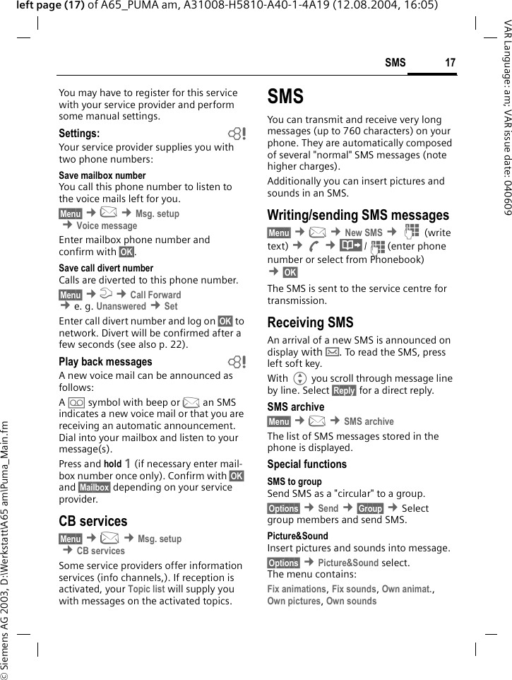 &copy; Siemens AG 2003, D:\Werkstatt\A65 am\Puma_Main.fm17SMSVAR Language: am; VAR issue date: 040609left page (17) of A65_PUMA am, A31008-H5810-A40-1-4A19 (12.08.2004, 16:05)You may have to register for this service with your service provider and perform some manual settings. Settings: bYour service provider supplies you with two phone numbers:Save mailbox numberYou call this phone number to listen to the voice mails left for you. &sect;Menu&sect; &cent;] &cent;Msg. setup &cent;Voice messageEnter mailbox phone number and confirm with &sect;OK&sect;.Save call divert numberCalls are diverted to this phone number. &sect;Menu&sect; &cent;m &cent;Call Forward &cent;e. g. Unanswered &cent;SetEnter call divert number and log on &sect;OK&sect; to network. Divert will be confirmed after a few seconds (see also p. 22).Play back messages bA new voice mail can be announced as follows:A \symbol with beep or ]an SMS indicates a new voice mail or that you are receiving an automatic announcement. Dial into your mailbox and listen to your message(s).Press and hold 1 (if necessary enter mail-box number once only). Confirm with &sect;OK&sect; and &sect;Mailbox&sect; depending on your service provider.CB services&sect;Menu&sect; &cent;] &cent;Msg. setup &cent;CB servicesSome service providers offer information services (info channels,). If reception is activated, your Topic list will supply you with messages on the activated topics. SMSYou can transmit and receive very long messages (up to 760 characters) on your phone. They are automatically composed of several "normal" SMS messages (note higher charges).Additionally you can insert pictures and sounds in an SMS.Writing/sending SMS messages&sect;Menu&sect; &cent;] &cent;New SMS &cent;J (write text) &cent;A &cent;&middot;/J(enter phone number or select from Phonebook) &cent;&sect;OK&sect; The SMS is sent to the service centre for transmission. Receiving SMS An arrival of a new SMS is announced on display with &hellip;. To read the SMS, press left soft key.With G you scroll through message line by line. Select &sect;Reply&sect; for a direct reply.SMS archive&sect;Menu&sect; &cent;] &cent;SMS archiveThe list of SMS messages stored in the phone is displayed. Special functionsSMS to groupSend SMS as a "circular" to a group.&sect;Options&sect; &cent;Send &cent;&sect;Group&sect; &cent;Select group members and send SMS.Picture&amp;Sound Insert pictures and sounds into message.&sect;Options&sect; &cent;Picture&amp;Sound select. The menu contains:Fix animations, Fix sounds, Own animat., Own pictures, Own sounds 