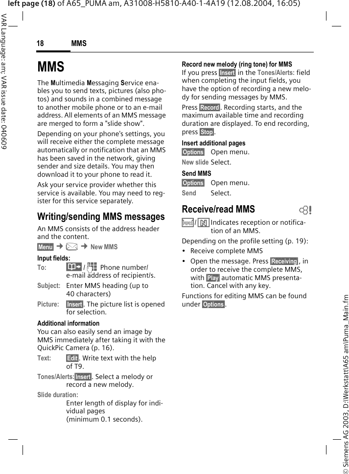 &copy; Siemens AG 2003, D:\Werkstatt\A65 am\Puma_Main.fmMMS18VAR Language: am; VAR issue date: 040609left page (18) of A65_PUMA am, A31008-H5810-A40-1-4A19 (12.08.2004, 16:05)MMSThe Multimedia Messaging Service ena-bles you to send texts, pictures (also pho-tos) and sounds in a combined message to another mobile phone or to an e-mail address. All elements of an MMS message are merged to form a "slide show".Depending on your phone's settings, you will receive either the complete message automatically or notification that an MMS has been saved in the network, giving sender and size details. You may then download it to your phone to read it. Ask your service provider whether this service is available. You may need to reg-ister for this service separately.Writing/sending MMS messagesAn MMS consists of the address header and the content. &sect;Menu&sect; &cent;] &cent;New MMSInput fields:To: &middot;/J Phone number/ e-mail address of recipient/s.Subject: Enter MMS heading (up to 40 characters)Picture: &sect;Insert&sect;. The picture list is opened for selection.Additional informationYou can also easily send an image by MMS immediately after taking it with the QuickPic Camera (p. 16).Text: &sect;Edit&sect;. Write text with the help of T9. Tones/Alerts:&sect;Insert&sect;. Select a melody or record a new melody.Slide duration:Enter length of display for indi-vidual pages (minimum 0.1 seconds).Record new melody (ring tone) for MMSIf you press &sect;Insert&sect; in the Tones/Alerts: field when completing the input fields, you have the option of recording a new melo-dy for sending messages by MMS.Press &sect;Record&sect;. Recording starts, and the maximum available time and recording duration are displayed. To end recording, press &sect;Stop&sect;.Insert additional pages&sect;Options&sect; Open menu.New slide Select.Send MMS&sect;Options&sect; Open menu.Send Select. Receive/read MMS  b/Indicates reception or notifica-tion of an MMS. Depending on the profile setting (p. 19):&bull; Receive complete MMS&bull; Open the message. Press &sect;Receiving&sect;, in order to receive the complete MMS, with &sect;Play&sect; automatic MMS presenta-tion. Cancel with any key.Functions for editing MMS can be found under &sect;Options&sect;.