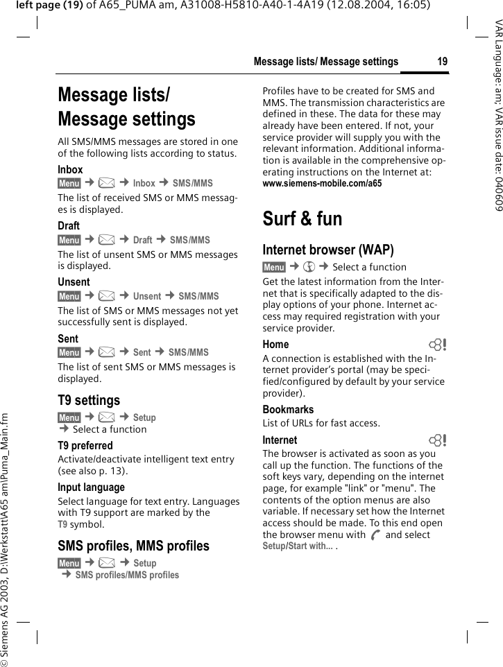&copy; Siemens AG 2003, D:\Werkstatt\A65 am\Puma_Main.fm19Message lists/ Message settingsVAR Language: am; VAR issue date: 040609left page (19) of A65_PUMA am, A31008-H5810-A40-1-4A19 (12.08.2004, 16:05)Message lists/Message settingsAll SMS/MMS messages are stored in one of the following lists according to status.Inbox&sect;Menu&sect; &cent;] &cent;Inbox &cent;SMS/MMSThe list of received SMS or MMS messag-es is displayed.Draft&sect;Menu&sect; &cent;] &cent;Draft &cent;SMS/MMSThe list of unsent SMS or MMS messages is displayed.Unsent&sect;Menu&sect; &cent;] &cent;Unsent &cent;SMS/MMSThe list of SMS or MMS messages not yet successfully sent is displayed.Sent&sect;Menu&sect; &cent;] &cent;Sent &cent;SMS/MMSThe list of sent SMS or MMS messages is displayed.T9 settings&sect;Menu&sect; &cent;] &cent;Setup &cent;Select a function T9 preferredActivate/deactivate intelligent text entry (see also p. 13).Input languageSelect language for text entry. Languages with T9 support are marked by the T9 symbol.SMS profiles, MMS profiles&sect;Menu&sect; &cent;] &cent;Setup &cent;SMS profiles/MMS profilesProfiles have to be created for SMS and MMS. The transmission characteristics are defined in these. The data for these may already have been entered. If not, your service provider will supply you with the relevant information. Additional informa-tion is available in the comprehensive op-erating instructions on the Internet at: www.siemens-mobile.com/a65 Surf &amp; funInternet browser (WAP)&sect;Menu&sect; &cent;&Eacute; &cent;Select a function Get the latest information from the Inter-net that is specifically adapted to the dis-play options of your phone. Internet ac-cess may required registration with your service provider.Home bA connection is established with the In-ternet provider&rsquo;s portal (may be speci-fied/configured by default by your service provider).BookmarksList of URLs for fast access. Internet bThe browser is activated as soon as you call up the function. The functions of the soft keys vary, depending on the internet page, for example "link" or "menu". The contents of the option menus are also variable. If necessary set how the Internet access should be made. To this end open the browser menu with A and select Setup/Start with... . 