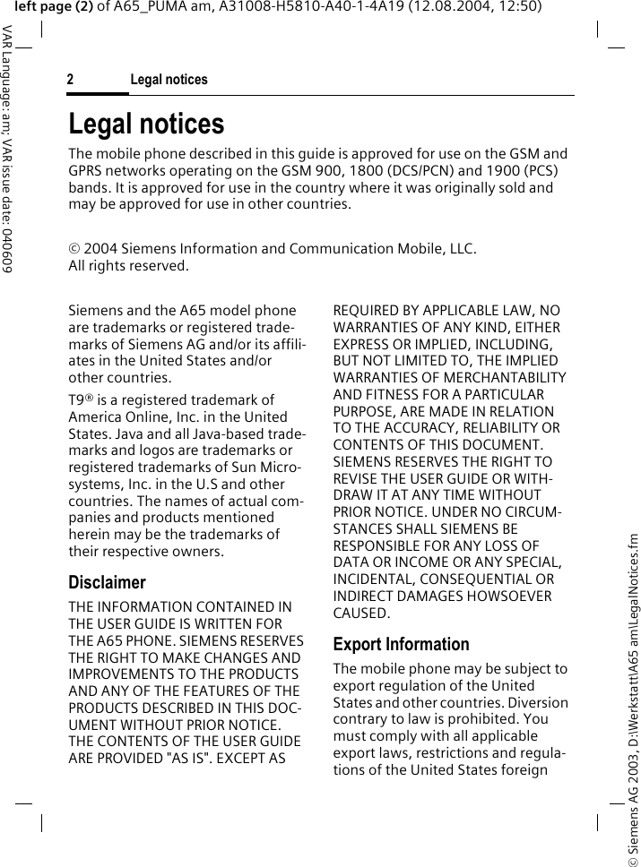 &copy; Siemens AG 2003, D:\Werkstatt\A65 am\LegalNotices.fmLegal notices2VAR Language: am; VAR issue date: 040609left page (2) of A65_PUMA am, A31008-H5810-A40-1-4A19 (12.08.2004, 12:50)Legal noticesThe mobile phone described in this guide is approved for use on the GSM and GPRS networks operating on the GSM 900, 1800 (DCS/PCN) and 1900 (PCS) bands. It is approved for use in the country where it was originally sold and may be approved for use in other countries.&copy; 2004 Siemens Information and Communication Mobile, LLC.All rights reserved.Siemens and the A65 model phone are trademarks or registered trade-marks of Siemens AG and/or its affili-ates in the United States and/or other countries.T9&reg; is a registered trademark of America Online, Inc. in the United States. Java and all Java-based trade-marks and logos are trademarks or registered trademarks of Sun Micro-systems, Inc. in the U.S and other countries. The names of actual com-panies and products mentioned herein may be the trademarks of their respective owners. DisclaimerTHE INFORMATION CONTAINED IN THE USER GUIDE IS WRITTEN FOR THE A65 PHONE. SIEMENS RESERVES THE RIGHT TO MAKE CHANGES AND IMPROVEMENTS TO THE PRODUCTS AND ANY OF THE FEATURES OF THE PRODUCTS DESCRIBED IN THIS DOC-UMENT WITHOUT PRIOR NOTICE. THE CONTENTS OF THE USER GUIDE ARE PROVIDED "AS IS". EXCEPT AS REQUIRED BY APPLICABLE LAW, NO WARRANTIES OF ANY KIND, EITHER EXPRESS OR IMPLIED, INCLUDING, BUT NOT LIMITED TO, THE IMPLIED WARRANTIES OF MERCHANTABILITY AND FITNESS FOR A PARTICULAR PURPOSE, ARE MADE IN RELATION TO THE ACCURACY, RELIABILITY OR CONTENTS OF THIS DOCUMENT. SIEMENS RESERVES THE RIGHT TO REVISE THE USER GUIDE OR WITH-DRAW IT AT ANY TIME WITHOUT PRIOR NOTICE. UNDER NO CIRCUM-STANCES SHALL SIEMENS BE RESPONSIBLE FOR ANY LOSS OF DATA OR INCOME OR ANY SPECIAL, INCIDENTAL, CONSEQUENTIAL OR INDIRECT DAMAGES HOWSOEVER CAUSED.Export InformationThe mobile phone may be subject to export regulation of the United States and other countries. Diversion contrary to law is prohibited. You must comply with all applicable export laws, restrictions and regula-tions of the United States foreign 
