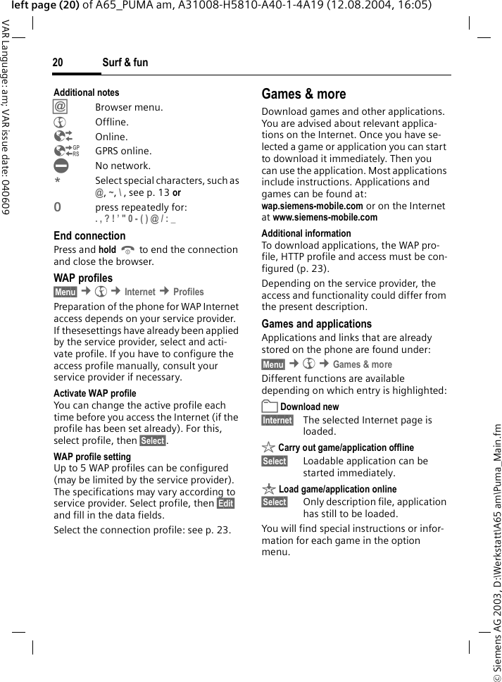 &copy; Siemens AG 2003, D:\Werkstatt\A65 am\Puma_Main.fmSurf &amp; fun20VAR Language: am; VAR issue date: 040609left page (20) of A65_PUMA am, A31008-H5810-A40-1-4A19 (12.08.2004, 16:05)Additional notes&Iacute;Browser menu.&Eacute;Offline.&Ecirc;Online.&Euml;GPRS online.&Igrave;No network.*Select special characters, such as @, ~, \ , see p. 13 or0press repeatedly for:. , ? ! &rsquo; " 0 - ( ) @ / : _ End connectionPress and hold B to end the connection and close the browser.WAP profiles &sect;Menu&sect; &cent;&Eacute; &cent;Internet &cent;ProfilesPreparation of the phone for WAP Internet access depends on your service provider. If thesesettings have already been applied by the service provider, select and acti-vate profile. If you have to configure the access profile manually, consult your service provider if necessary. Activate WAP profile You can change the active profile each time before you access the Internet (if the profile has been set already). For this, select profile, then &sect;Select&sect;.WAP profile settingUp to 5 WAP profiles can be configured (may be limited by the service provider). The specifications may vary according to service provider. Select profile, then &sect;Edit&sect; and fill in the data fields.Select the connection profile: see p. 23.Games &amp; moreDownload games and other applications. You are advised about relevant applica-tions on the Internet. Once you have se-lected a game or application you can start to download it immediately. Then you can use the application. Most applications include instructions. Applications and games can be found at: wap.siemens-mobile.com or on the Internet at www.siemens-mobile.comAdditional informationTo download applications, the WAP pro-file, HTTP profile and access must be con-figured (p. 23).Depending on the service provider, the access and functionality could differ from the present description.Games and applicationsApplications and links that are already stored on the phone are found under:&sect;Menu&sect; &cent;&Eacute; &cent;Games &amp; moreDifferent functions are available depending on which entry is highlighted: Download new&sect;Internet&sect; The selected Internet page is loaded. &sect; Carry out game/application offline&sect;Select&sect; Loadable application can be started immediately.&brvbar; Load game/application online&sect;Select&sect; Only description file, application has still to be loaded.You will find special instructions or infor-mation for each game in the option menu.