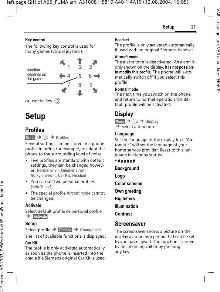 &copy; Siemens AG 2003, D:\Werkstatt\A65 am\Puma_Main.fm21SetupVAR Language: am; VAR issue date: 040609left page (21) of A65_PUMA am, A31008-H5810-A40-1-4A19 (12.08.2004, 16:05)Key controlThe following key control is used for many games (virtual joystick):or use the key I. SetupProfiles&sect;Menu&sect; &cent;m &cent;ProfilesSeveral settings can be stored in a phone profile in order, for example, to adapt the phone to the surrounding level of noise.&bull; Five profiles are standard with default settings, they can be changed howev-er: Normal envi., Quiet environ., Noisy environ., Car Kit, Headset &bull; You can set two personal profiles (<No Title>).&bull; The special profile Aircraft mode cannot be changed.ActivateSelect default profile or personal profile &cent; &sect;Activate&sect;.SetupSelect profile &cent;&sect;Options&sect; &cent;Change sett. The list of available functions is displayed:Car Kit The profile is only activated automatically as soon as the phone is inserted into the cradle if a Siemens original Car Kit is used.HeadsetThe profile is only activated automatically if used with an original Siemens headset.Aircraft modeThe alarm tone is deactivated. An alarm is only shown on the display. It is not possible to modify this profile. The phone will auto-matically switch off if you select this profile.Normal modeThe next time you switch on the phone and return to normal operation the de-fault profile will be activated.Display&sect;Menu&sect; &cent;m &cent;Display &cent;Select a function LanguageSet the language of the display text. "Au-tomatic" will set the language of your home service provider. Reset to this lan-guage in standby status:* # 0 0 0 0 # BackgroundLogoColor schemeOwn greetingBig lettersIlluminationContrastScreensaverThe screensaver shows a picture on the display as soon as a period that can be set by you has elapsed. The function is ended by an incoming call or by pressing any key. 813795264function depends on the game