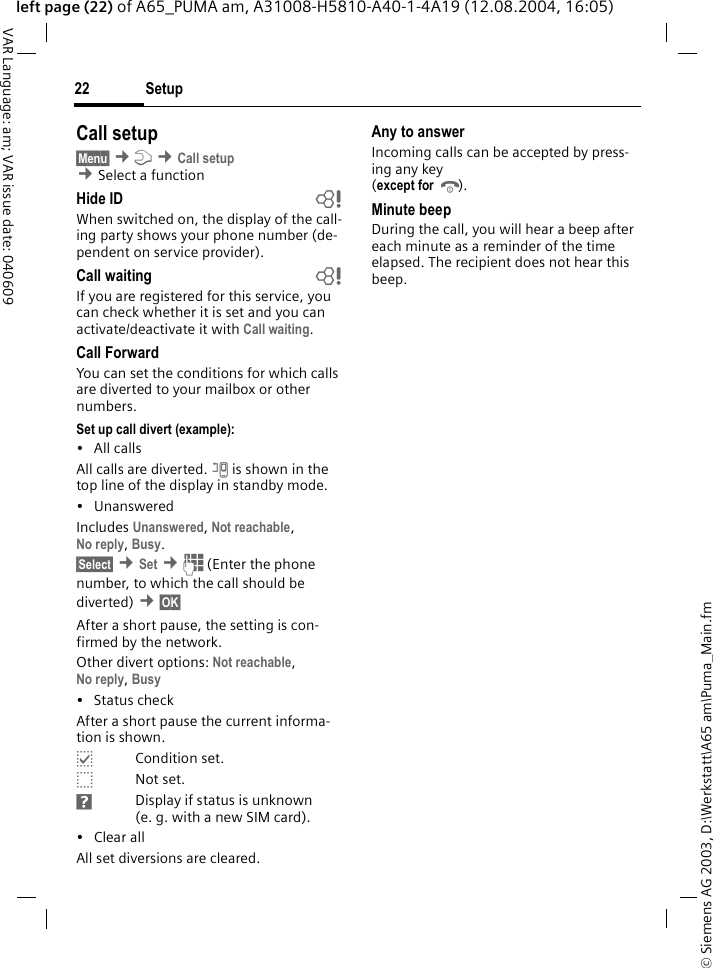 &copy; Siemens AG 2003, D:\Werkstatt\A65 am\Puma_Main.fmSetup22VAR Language: am; VAR issue date: 040609left page (22) of A65_PUMA am, A31008-H5810-A40-1-4A19 (12.08.2004, 16:05)Call setup&sect;Menu&sect; &cent;m &cent;Call setup &cent;Select a function Hide ID bWhen switched on, the display of the call-ing party shows your phone number (de-pendent on service provider).Call waiting bIf you are registered for this service, you can check whether it is set and you can activate/deactivate it with Call waiting.Call ForwardYou can set the conditions for which calls are diverted to your mailbox or other numbers.Set up call divert (example):&bull; All callsAll calls are diverted. n is shown in the top line of the display in standby mode.&bull; UnansweredIncludes Unanswered, Not reachable, No reply, Busy.&sect;Select&sect; &cent;Set &cent;J (Enter the phone number, to which the call should be diverted) &cent;&sect;OK&sect; After a short pause, the setting is con-firmed by the network.Other divert options: Not reachable, No reply, Busy &bull; Status checkAfter a short pause the current informa-tion is shown.pCondition set.oNot set.sDisplay if status is unknown (e. g. with a new SIM card). &bull; Clear allAll set diversions are cleared.Any to answerIncoming calls can be accepted by press-ing any key(except for B).Minute beepDuring the call, you will hear a beep after each minute as a reminder of the time elapsed. The recipient does not hear this beep.