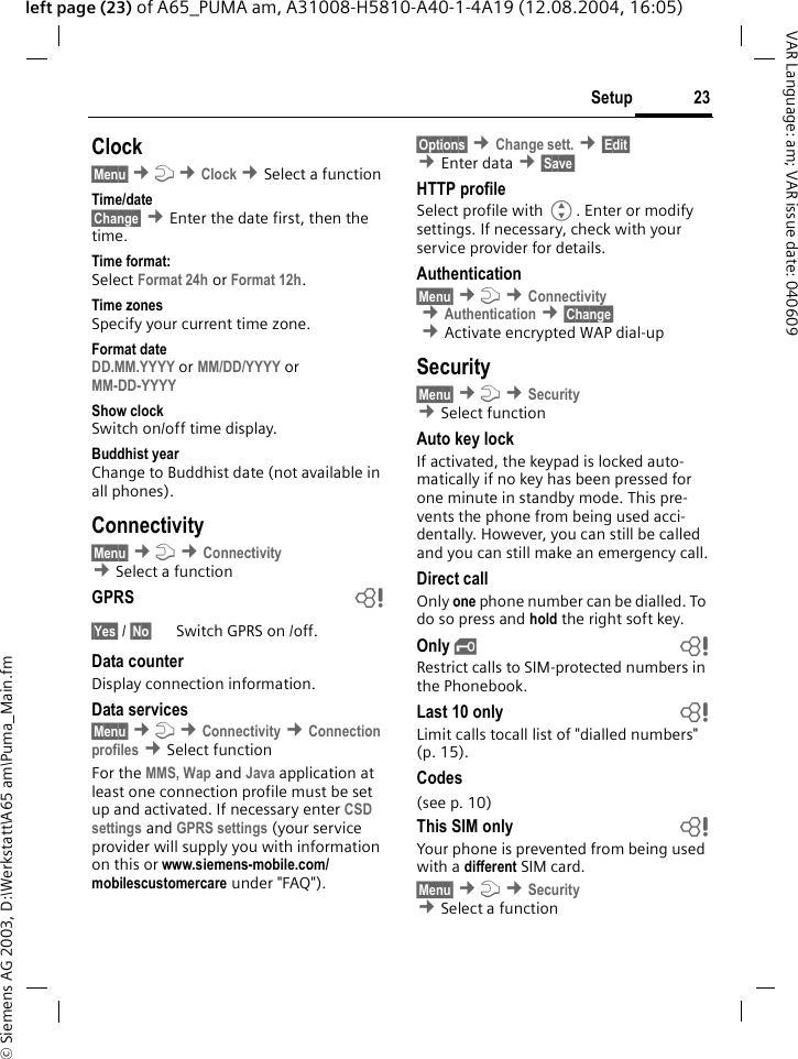 &copy; Siemens AG 2003, D:\Werkstatt\A65 am\Puma_Main.fm23SetupVAR Language: am; VAR issue date: 040609left page (23) of A65_PUMA am, A31008-H5810-A40-1-4A19 (12.08.2004, 16:05)Clock&sect;Menu&sect; &cent;m &cent;Clock &cent;Select a function Time/date&sect;Change&sect; &cent;Enter the date first, then the time.Time format:Select Format 24h or Format 12h.Time zonesSpecify your current time zone.Format dateDD.MM.YYYY or MM/DD/YYYY or MM-DD-YYYY Show clockSwitch on/off time display.Buddhist yearChange to Buddhist date (not available in all phones). Connectivity &sect;Menu&sect; &cent;m &cent;Connectivity &cent;Select a function GPRS b&sect;Yes&sect; / &sect;No&sect; Switch GPRS on /off.Data counterDisplay connection information.Data services&sect;Menu&sect; &cent;m &cent;Connectivity &cent;Connection profiles &cent;Select function For the MMS, Wap and Java application at least one connection profile must be set up and activated. If necessary enter CSD settings and GPRS settings (your service provider will supply you with information on this or www.siemens-mobile.com/mobilescustomercare under "FAQ").&sect;Options&sect; &cent;Change sett. &cent;&sect;Edit&sect; &cent;Enter data &cent;&sect;Save&sect; HTTP profileSelect profile with G. Enter or modify settings. If necessary, check with your service provider for details.Authentication&sect;Menu&sect; &cent;m &cent;Connectivity &cent;Authentication &cent;&sect;Change&sect; &cent;Activate encrypted WAP dial-upSecurity&sect;Menu&sect; &cent;m &cent;Security  &cent;Select function Auto key lockIf activated, the keypad is locked auto-matically if no key has been pressed for one minute in standby mode. This pre-vents the phone from being used acci-dentally. However, you can still be called and you can still make an emergency call.Direct callOnly one phone number can be dialled. To do so press and hold the right soft key.Only &sbquo; bRestrict calls to SIM-protected numbers in the Phonebook.Last 10 only bLimit calls tocall list of "dialled numbers" (p. 15).Codes(see p. 10)This SIM only bYour phone is prevented from being used with a different SIM card.&sect;Menu&sect; &cent;m &cent;Security &cent;Select a function 