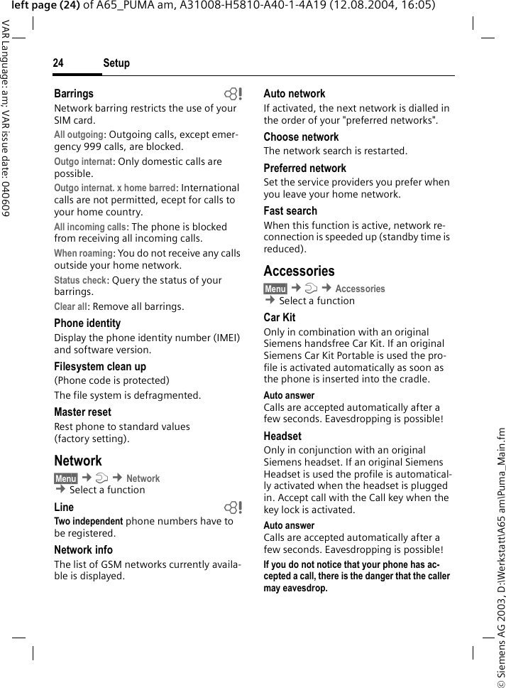 &copy; Siemens AG 2003, D:\Werkstatt\A65 am\Puma_Main.fmSetup24VAR Language: am; VAR issue date: 040609left page (24) of A65_PUMA am, A31008-H5810-A40-1-4A19 (12.08.2004, 16:05)Barrings bNetwork barring restricts the use of your SIM card.All outgoing: Outgoing calls, except emer-gency 999 calls, are blocked.Outgo internat: Only domestic calls are possible.Outgo internat. x home barred: International calls are not permitted, ecept for calls to your home country.All incoming calls: The phone is blocked from receiving all incoming calls.When roaming: You do not receive any calls outside your home network.Status check: Query the status of your barrings.Clear all: Remove all barrings.Phone identityDisplay the phone identity number (IMEI) and software version.Filesystem clean up(Phone code is protected)The file system is defragmented.Master resetRest phone to standard values (factory setting).Network&sect;Menu&sect; &cent;m &cent;Network &cent;Select a function Line bTwo independent phone numbers have to be registered.Network infoThe list of GSM networks currently availa-ble is displayed.Auto network If activated, the next network is dialled in the order of your "preferred networks". Choose networkThe network search is restarted. Preferred network Set the service providers you prefer when you leave your home network.Fast searchWhen this function is active, network re-connection is speeded up (standby time is reduced).Accessories&sect;Menu&sect; &cent;m &cent;Accessories &cent;Select a function Car KitOnly in combination with an original Siemens handsfree Car Kit. If an original Siemens Car Kit Portable is used the pro-file is activated automatically as soon as the phone is inserted into the cradle.Auto answerCalls are accepted automatically after a few seconds. Eavesdropping is possible!HeadsetOnly in conjunction with an original Siemens headset. If an original Siemens Headset is used the profile is automatical-ly activated when the headset is plugged in. Accept call with the Call key when the key lock is activated.Auto answerCalls are accepted automatically after a few seconds. Eavesdropping is possible!If you do not notice that your phone has ac-cepted a call, there is the danger that the caller may eavesdrop. 