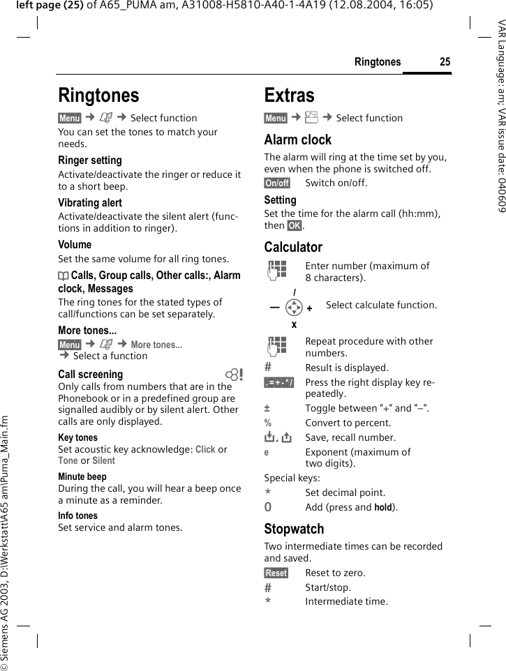 &copy; Siemens AG 2003, D:\Werkstatt\A65 am\Puma_Main.fm25RingtonesVAR Language: am; VAR issue date: 040609left page (25) of A65_PUMA am, A31008-H5810-A40-1-4A19 (12.08.2004, 16:05)Ringtones&sect;Menu&sect; &cent;&ccedil; &cent;Select function You can set the tones to match your needs.Ringer setting Activate/deactivate the ringer or reduce it to a short beep.Vibrating alertActivate/deactivate the silent alert (func-tions in addition to ringer). VolumeSet the same volume for all ring tones.d Calls, Group calls, Other calls:, Alarm clock, MessagesThe ring tones for the stated types of call/functions can be set separately.More tones...&sect;Menu&sect; &cent;&ccedil; &cent;More tones... &cent;Select a function Call screening bOnly calls from numbers that are in the Phonebook or in a predefined group are signalled audibly or by silent alert. Other calls are only displayed. Key tonesSet acoustic key acknowledge: Click or Tone or Silent Minute beepDuring the call, you will hear a beep once a minute as a reminder. Info tonesSet service and alarm tones.Extras&sect;Menu&sect; &cent;y &cent;Select function Alarm clockThe alarm will ring at the time set by you, even when the phone is switched off. &sect;On/off&sect; Switch on/off.SettingSet the time for the alarm call (hh:mm), then &sect;OK&sect;.CalculatorJEnter number (maximum of 8characters). JRepeat procedure with other numbers.Result is displayed. &sect;.&sect;=&sect;+&sect;-&sect;*&sect;/&sect; Press the right display key re-peatedly.&plusmn;Toggle between "+" and "&ndash;".%Convert to percent.&Iuml;, &ETH;Save, recall number.eExponent (maximum of two digits).Special keys:*Set decimal point.0Add (press and hold).StopwatchTwo intermediate times can be recorded and saved.&sect;Reset&sect; Reset to zero.Start/stop.*Intermediate time.Select calculate function.I+&mdash;/x