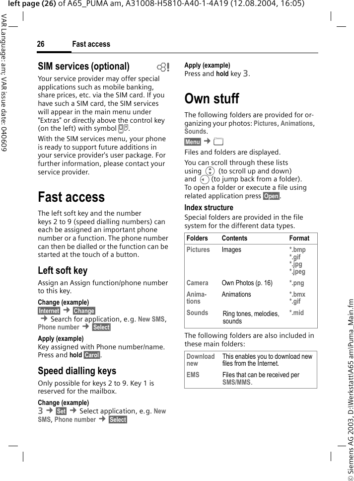 &copy; Siemens AG 2003, D:\Werkstatt\A65 am\Puma_Main.fmFast access26VAR Language: am; VAR issue date: 040609left page (26) of A65_PUMA am, A31008-H5810-A40-1-4A19 (12.08.2004, 16:05)SIM services (optional) bYour service provider may offer special applications such as mobile banking, share prices, etc. via the SIM card. If you have such a SIM card, the SIM services will appear in the main menu under "Extras" or directly above the control key (on the left) with symbol }.With the SIM services menu, your phone is ready to support future additions in your service provider's user package. For further information, please contact your service provider.Fast accessThe left soft key and the number keys 2 to 9 (speed dialling numbers) can each be assigned an important phone number or a function. The phone number can then be dialled or the function can be started at the touch of a button.Left soft keyAssign an Assign function/phone number to this key.Change (example)&sect;Internet&sect; &cent;&sect;Change&sect; &cent;Search for application, e.g. New SMS, Phone number &cent;&sect;Select&sect; Apply (example)Key assigned with Phone number/name. Press and hold &sect;Carol&sect;.Speed dialling keysOnly possible for keys 2 to 9. Key 1 is reserved for the mailbox.Change (example)3 &cent;&sect;Set&sect; &cent;Select application, e.g. New SMS, Phone number &cent;&sect;Select&sect; Apply (example)Press and hold key 3.Own stuffThe following folders are provided for or-ganizing your photos: Pictures, Animations, Sounds.&sect;Menu&sect; &cent;&Ntilde; Files and folders are displayed. You can scroll through these lists using G (to scroll up and down) and C(to jump back from a folder). To open a folder or execute a file using related application press &sect;Open&sect;.Index structureSpecial folders are provided in the file system for the different data types.The following folders are also included in these main folders:Folders Contents FormatPictures Images *.bmp*.gif*.jpg*.jpeg Camera Own Photos (p. 16) *.pngAnima-tions Animations *.bmx*.gif Sounds Ring tones, melodies, sounds*.midDownload new This enables you to download new files from the Internet.EMS Files that can be received per SMS/MMS.