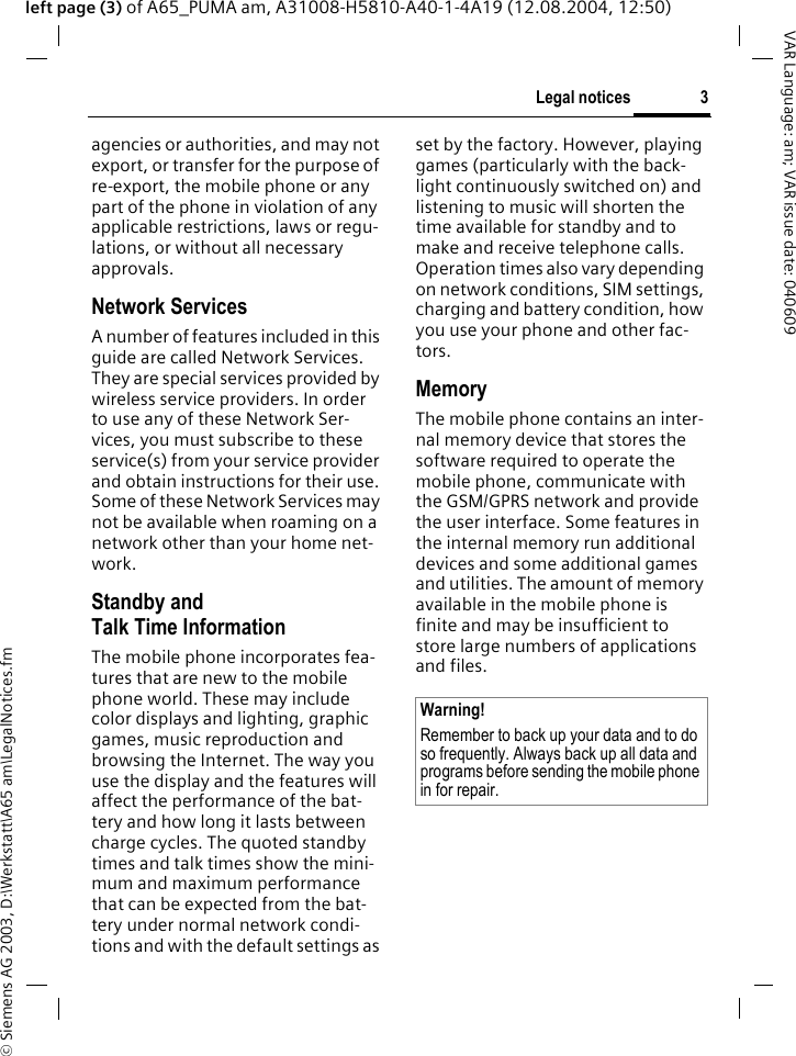&copy; Siemens AG 2003, D:\Werkstatt\A65 am\LegalNotices.fm3Legal noticesVAR Language: am; VAR issue date: 040609left page (3) of A65_PUMA am, A31008-H5810-A40-1-4A19 (12.08.2004, 12:50)agencies or authorities, and may not export, or transfer for the purpose of re-export, the mobile phone or any part of the phone in violation of any applicable restrictions, laws or regu-lations, or without all necessary approvals.Network ServicesA number of features included in this guide are called Network Services. They are special services provided by wireless service providers. In order to use any of these Network Ser-vices, you must subscribe to these service(s) from your service provider and obtain instructions for their use. Some of these Network Services may not be available when roaming on a network other than your home net-work.Standby andTalk Time InformationThe mobile phone incorporates fea-tures that are new to the mobile phone world. These may include color displays and lighting, graphic games, music reproduction and browsing the Internet. The way you use the display and the features will affect the performance of the bat-tery and how long it lasts between charge cycles. The quoted standby times and talk times show the mini-mum and maximum performance that can be expected from the bat-tery under normal network condi-tions and with the default settings as set by the factory. However, playing games (particularly with the back-light continuously switched on) and listening to music will shorten the time available for standby and to make and receive telephone calls. Operation times also vary depending on network conditions, SIM settings, charging and battery condition, how you use your phone and other fac-tors. MemoryThe mobile phone contains an inter-nal memory device that stores the software required to operate the mobile phone, communicate with the GSM/GPRS network and provide the user interface. Some features in the internal memory run additional devices and some additional games and utilities. The amount of memory available in the mobile phone is finite and may be insufficient to store large numbers of applications and files. Warning!Remember to back up your data and to do so frequently. Always back up all data and programs before sending the mobile phone in for repair.