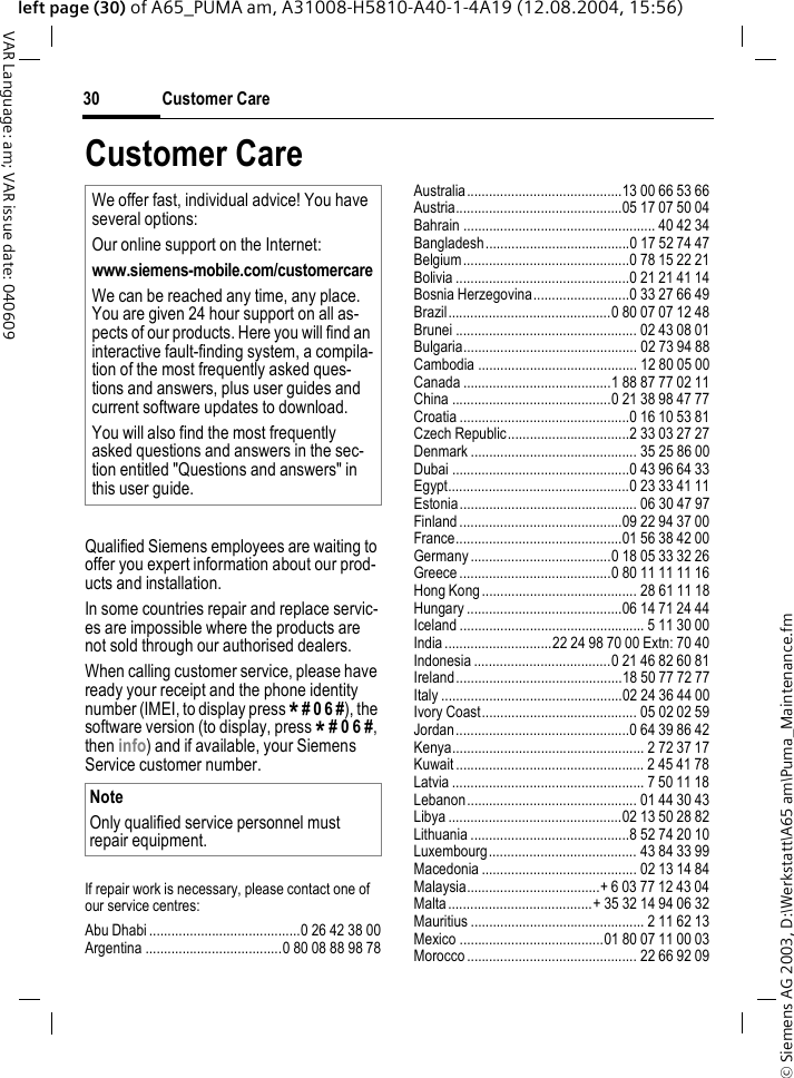 &copy; Siemens AG 2003, D:\Werkstatt\A65 am\Puma_Maintenance.fmCustomer Care30VAR Language: am; VAR issue date: 040609left page (30) of A65_PUMA am, A31008-H5810-A40-1-4A19 (12.08.2004, 15:56)Customer CareQualified Siemens employees are waiting to offer you expert information about our prod-ucts and installation.In some countries repair and replace servic-es are impossible where the products are not sold through our authorised dealers.When calling customer service, please have ready your receipt and the phone identity number (IMEI, to display press * # 0 6 #), the software version (to display, press * # 0 6 #, then info) and if available, your Siemens Service customer number.If repair work is necessary, please contact one of our service centres:Abu Dhabi .........................................0 26 42 38 00Argentina .....................................0 80 08 88 98 78Australia..........................................13 00 66 53 66Austria.............................................05 17 07 50 04Bahrain .................................................... 40 42 34Bangladesh.......................................0 17 52 74 47Belgium.............................................0 78 15 22 21Bolivia ...............................................0 21 21 41 14Bosnia Herzegovina..........................0 33 27 66 49Brazil............................................0 80 07 07 12 48Brunei ................................................. 02 43 08 01Bulgaria............................................... 02 73 94 88Cambodia ........................................... 12 80 05 00Canada ........................................1 88 87 77 02 11China ...........................................0 21 38 98 47 77Croatia ..............................................0 16 10 53 81Czech Republic.................................2 33 03 27 27Denmark ............................................. 35 25 86 00Dubai ................................................0 43 96 64 33Egypt.................................................0 23 33 41 11Estonia................................................ 06 30 47 97Finland ............................................09 22 94 37 00France.............................................01 56 38 42 00Germany ......................................0 18 05 33 32 26Greece .........................................0 80 11 11 11 16Hong Kong.......................................... 28 61 11 18Hungary ..........................................06 14 71 24 44Iceland .................................................. 5 11 30 00India .............................22 24 98 70 00 Extn: 70 40Indonesia .....................................0 21 46 82 60 81Ireland.............................................18 50 77 72 77Italy .................................................02 24 36 44 00Ivory Coast.......................................... 05 02 02 59Jordan...............................................0 64 39 86 42Kenya.................................................... 2 72 37 17Kuwait ................................................... 2 45 41 78Latvia .................................................... 7 50 11 18Lebanon.............................................. 01 44 30 43Libya ...............................................02 13 50 28 82Lithuania ...........................................8 52 74 20 10Luxembourg........................................ 43 84 33 99Macedonia .......................................... 02 13 14 84Malaysia....................................+ 6 03 77 12 43 04Malta .......................................+ 35 32 14 94 06 32Mauritius ............................................... 2 11 62 13Mexico .......................................01 80 07 11 00 03Morocco .............................................. 22 66 92 09We offer fast, individual advice! You have several options:Our online support on the Internet:www.siemens-mobile.com/customercareWe can be reached any time, any place. You are given 24 hour support on all as-pects of our products. Here you will find an interactive fault-finding system, a compila-tion of the most frequently asked ques-tions and answers, plus user guides and current software updates to download.You will also find the most frequently asked questions and answers in the sec-tion entitled "Questions and answers" in this user guide.NoteOnly qualified service personnel must repair equipment.