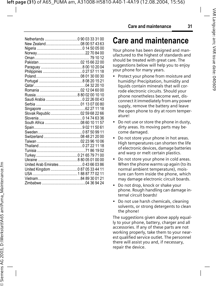&copy; Siemens AG 2003, D:\Werkstatt\A65 am\Puma_Maintenance.fm31Care and maintenanceVAR Language: am; VAR issue date: 040609left page (31) of A65_PUMA am, A31008-H5810-A40-1-4A19 (12.08.2004, 15:56)Netherlands .................................0 90 03 33 31 00New Zealand...................................08 00 57 43 63Nigeria ..............................................0 14 50 05 00Norway.................................................22 70 84 00Oman ....................................................... 79 10 12Pakistan..........................................02 15 66 22 00Paraguay ..........................................8 00 10 20 04Philippines ........................................0 27 57 11 18Poland.............................................08 01 30 00 30Portugal ............................................8 08 20 15 21Qatar....................................................04 32 20 10Romania .........................................02 12 04 60 00Russia..........................................8 80 02 00 10 10Saudi Arabia .....................................0 22 26 00 43Serbia .............................................01 13 07 00 80Singapore ............................................62 27 11 18Slovak Republic ..............................02 59 68 22 66Slovenia ............................................0 14 74 63 36South Africa ....................................08 60 10 11 57Spain.................................................9 02 11 50 61Sweden.............................................0 87 50 99 11Switzerland .....................................08 48 21 20 00Taiwan ............................................02 23 96 10 06Thailand............................................0 27 22 11 18Tunisia .................................................71 86 19 02Turkey..........................................0 21 65 79 71 00Ukraine ........................................8 80 05 01 00 00United Arab Emirates........................0 43 66 03 86United Kingdom ...........................0 87 05 33 44 11USA .............................................1 88 87 77 02 11Vietnam...........................................84 89 30 01 21Zimbabwe ............................................04 36 94 24Care and maintenanceYour phone has been designed and man-ufactured to the highest of standards and should be treated with great care. The suggestions below will help you to enjoy your phone for many years.&bull; Protect your phone from moisture and humidity! Precipitation, humidity and liquids contain minerals that will cor-rode electronic circuits. Should your phone nonetheless become wet, dis-connect it immediately from any power supply, remove the battery and leave the open phone to dry at room temper-ature!&bull; Do not use or store the phone in dusty, dirty areas. Its moving parts may be-come damaged.&bull; Do not store your phone in hot areas. High temperatures can shorten the life of electronic devices, damage batteries and warp or melt certain plastics. &bull; Do not store your phone in cold areas. When the phone warms up again (to its normal ambient temperature), mois-ture can form inside the phone, which may damage electronic circuit boards. &bull; Do not drop, knock or shake your phone. Rough handling can damage in-ternal circuit boards!&bull; Do not use harsh chemicals, cleaning solvents, or strong detergents to clean the phone!The suggestions given above apply equal-ly to your phone, battery, charger and all accessories. If any of these parts are not working properly, take them to your near-est qualified service outlet. The personnel there will assist you and, if necessary, repair the device.