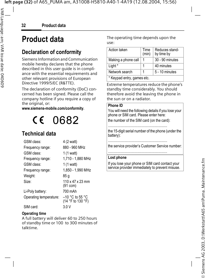 &copy; Siemens AG 2003, D:\Werkstatt\A65 am\Puma_Maintenance.fmProduct data32VAR Language: am; VAR issue date: 040609left page (32) of A65_PUMA am, A31008-H5810-A40-1-4A19 (12.08.2004, 15:56)Product dataDeclaration of conformitySiemens Information and Communication mobile hereby declares that the phone described in this user guide is in compli-ance with the essential requirements and other relevant provisions of European Directive 1999/5/EC (R&amp;TTE).The declaration of conformity (DoC) con-cerned has been signed. Please call the company hotline if you require a copy of the original, or: www.siemens-mobile.com/conformity. Technical data Operating time A full battery will deliver 60 to 250 hours of standby time or 100  to 300 minutes of talktime.The operating time depends upon the use: Extreme temperatures reduce the phone's standby time considerably. You should therefore avoid the leaving the phone in the sun or on a radiator.GSM class: 4 (2 watt)Frequency range: 880 - 960 MHzGSM class: 1 (1 watt)Frequency range: 1,710 - 1,880 MHzGSM class: 1 (1 watt)Frequency range: 1,850 - 1,990 MHzWeight: 85 gSize: 110 x 47 x 23 mm (91 ccm)Li-Poly battery: 700 mAhOperating temperature: &ndash;10 &deg;C  to 55 &deg;C(14 &deg;F to 130 &deg;F)SIM card: 3.0 VAction taken Time (min)Reduces stand-by time byMaking a phone call 1 30 - 90 minutesLight * 1 40 minutesNetwork search 1 5 - 10 minutes* Keypad entry, games etc.Phone IDYou will need the following details if you lose your phone or SIM card. Please enter here: the number of the SIM card (on the card):..............................................................the 15-digit serial number of the phone (under the battery):..............................................................the service provider&rsquo;s Customer Service number:..............................................................Lost phoneIf you lose your phone or SIM card contact your service provider immediately to prevent misuse.