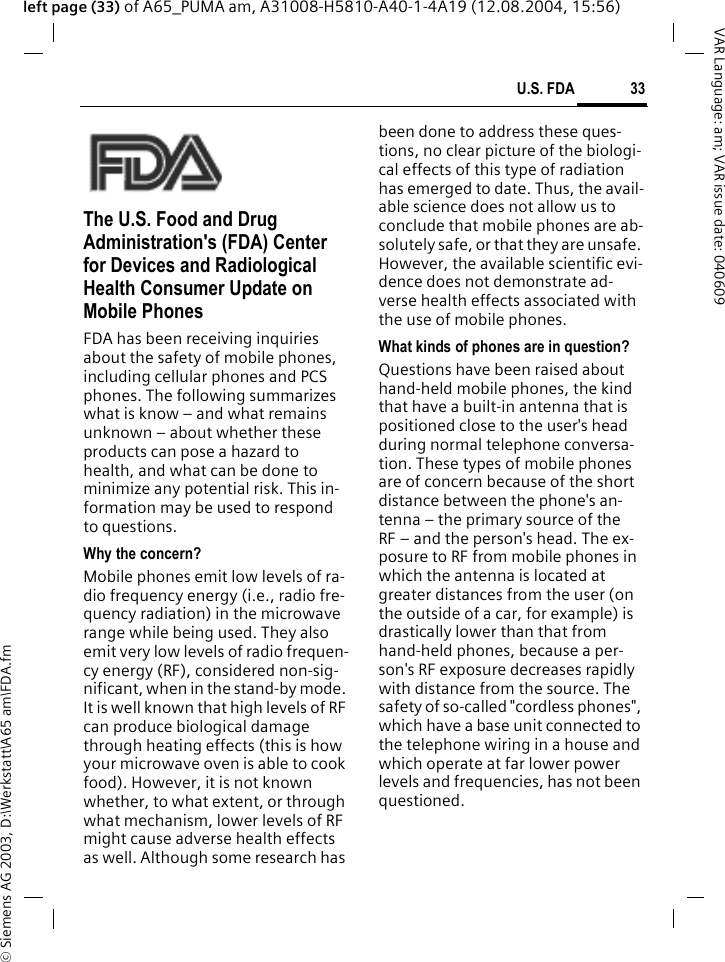 &copy; Siemens AG 2003, D:\Werkstatt\A65 am\FDA.fm33U.S. FDAVAR Language: am; VAR issue date: 040609left page (33) of A65_PUMA am, A31008-H5810-A40-1-4A19 (12.08.2004, 15:56)U.S. FDAThe U.S. Food and Drug Administration's (FDA) Center for Devices and Radiological Health Consumer Update on Mobile PhonesFDA has been receiving inquiries about the safety of mobile phones, including cellular phones and PCS phones. The following summarizes what is know &ndash; and what remains unknown &ndash; about whether these products can pose a hazard to health, and what can be done to minimize any potential risk. This in-formation may be used to respond to questions.Why the concern?Mobile phones emit low levels of ra-dio frequency energy (i.e., radio fre-quency radiation) in the microwave range while being used. They also emit very low levels of radio frequen-cy energy (RF), considered non-sig-nificant, when in the stand-by mode. It is well known that high levels of RF can produce biological damage through heating effects (this is how your microwave oven is able to cook food). However, it is not known whether, to what extent, or through what mechanism, lower levels of RF might cause adverse health effects as well. Although some research has been done to address these ques-tions, no clear picture of the biologi-cal effects of this type of radiation has emerged to date. Thus, the avail-able science does not allow us to conclude that mobile phones are ab-solutely safe, or that they are unsafe. However, the available scientific evi-dence does not demonstrate ad-verse health effects associated with the use of mobile phones.What kinds of phones are in question?Questions have been raised about hand-held mobile phones, the kind that have a built-in antenna that is positioned close to the user's head during normal telephone conversa-tion. These types of mobile phones are of concern because of the short distance between the phone's an-tenna &ndash; the primary source of the RF &ndash; and the person's head. The ex-posure to RF from mobile phones in which the antenna is located at greater distances from the user (on the outside of a car, for example) is drastically lower than that from hand-held phones, because a per-son's RF exposure decreases rapidly with distance from the source. The safety of so-called "cordless phones", which have a base unit connected to the telephone wiring in a house and which operate at far lower power levels and frequencies, has not been questioned.