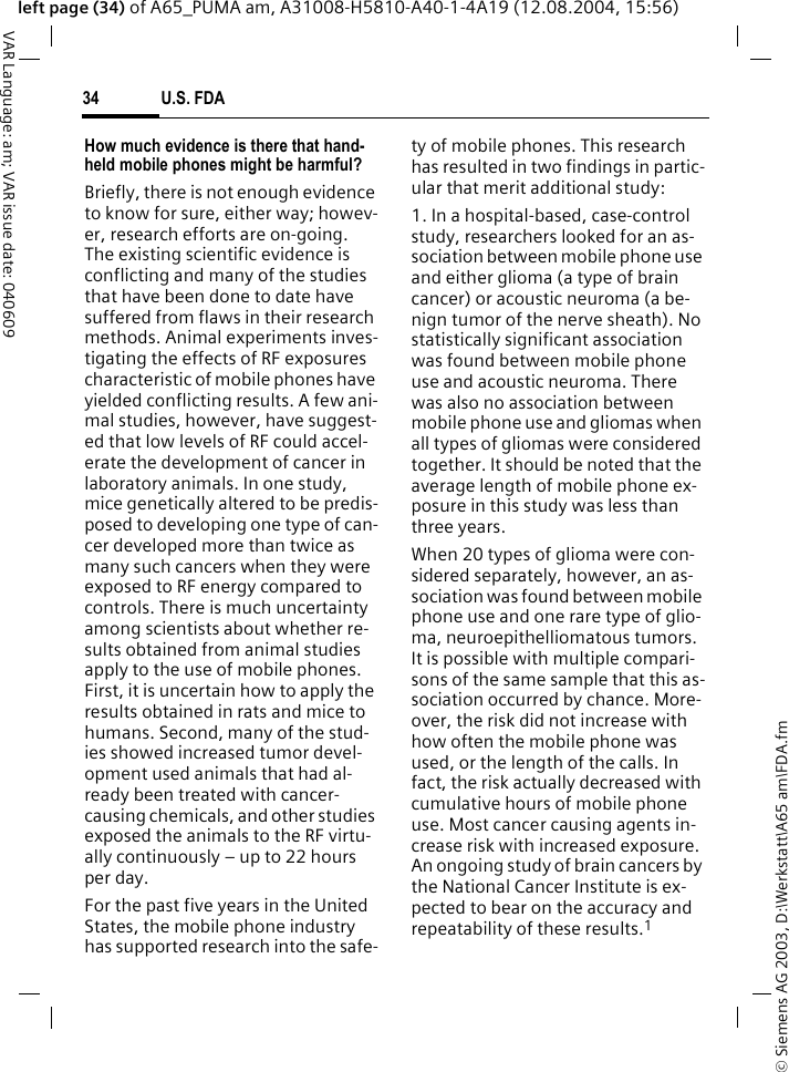 &copy; Siemens AG 2003, D:\Werkstatt\A65 am\FDA.fmU.S. FDA34VAR Language: am; VAR issue date: 040609left page (34) of A65_PUMA am, A31008-H5810-A40-1-4A19 (12.08.2004, 15:56)How much evidence is there that hand-held mobile phones might be harmful?Briefly, there is not enough evidence to know for sure, either way; howev-er, research efforts are on-going. The existing scientific evidence is conflicting and many of the studies that have been done to date have suffered from flaws in their research methods. Animal experiments inves-tigating the effects of RF exposures characteristic of mobile phones have yielded conflicting results. A few ani-mal studies, however, have suggest-ed that low levels of RF could accel-erate the development of cancer in laboratory animals. In one study, mice genetically altered to be predis-posed to developing one type of can-cer developed more than twice as many such cancers when they were exposed to RF energy compared to controls. There is much uncertainty among scientists about whether re-sults obtained from animal studies apply to the use of mobile phones. First, it is uncertain how to apply the results obtained in rats and mice to humans. Second, many of the stud-ies showed increased tumor devel-opment used animals that had al-ready been treated with cancer-causing chemicals, and other studies exposed the animals to the RF virtu-ally continuously &ndash; up to 22 hours per day.For the past five years in the United States, the mobile phone industry has supported research into the safe-ty of mobile phones. This research has resulted in two findings in partic-ular that merit additional study:1. In a hospital-based, case-control study, researchers looked for an as-sociation between mobile phone use and either glioma (a type of brain cancer) or acoustic neuroma (a be-nign tumor of the nerve sheath). No statistically significant association was found between mobile phone use and acoustic neuroma. There was also no association between mobile phone use and gliomas when all types of gliomas were considered together. It should be noted that the average length of mobile phone ex-posure in this study was less than three years.When 20 types of glioma were con-sidered separately, however, an as-sociation was found between mobile phone use and one rare type of glio-ma, neuroepithelliomatous tumors. It is possible with multiple compari-sons of the same sample that this as-sociation occurred by chance. More-over, the risk did not increase with how often the mobile phone was used, or the length of the calls. In fact, the risk actually decreased with cumulative hours of mobile phone use. Most cancer causing agents in-crease risk with increased exposure. An ongoing study of brain cancers by the National Cancer Institute is ex-pected to bear on the accuracy and repeatability of these results.1