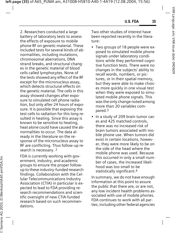 &copy; Siemens AG 2003, D:\Werkstatt\A65 am\FDA.fm35U.S. FDAVAR Language: am; VAR issue date: 040609left page (35) of A65_PUMA am, A31008-H5810-A40-1-4A19 (12.08.2004, 15:56)2. Researchers conducted a large battery of laboratory tests to assess the effects of exposure to mobile phone RF on genetic material. These included tests for several kinds of ab-normalities, including mutations, chromosomal aberrations, DNA strand breaks, and structural chang-es in the genetic material of blood cells called lymphocytes. None of the tests showed any effect of the RF except for the micronucleus assay, which detects structural effects on the genetic material. The cells in this assay showed changes after expo-sure to simulated cell phone radia-tion, but only after 24 hours of expo-sure. It is possible that exposing the test cells to radiation for this long re-sulted in heating. Since this assay is known to be sensitive to heating, heat alone could have caused the ab-normalities to occur. The data al-ready in the literature on the re-sponse of the micronucleus assay to RF are conflicting. Thus follow-up re-search is necessary. 2FDA is currently working with gov-ernment, industry, and academic groups to ensure the proper follow-up to these industry-funded research findings. Collaboration with the Cel-lular Telecommunications Industry Association (CTIA) in particular is ex-pected to lead to FDA providing re-search recommendations and scien-tific oversight of new CTIA-funded research based on such recommen-dations.Two other studies of interest have been reported recently in the litera-ture:&bull; Two groups of 18 people were ex-posed to simulated mobile phone signals under laboratory condi-tions while they performed cogni-tive function tests. There were no changes in the subjects' ability to recall words, numbers, or pic-tures, or in their spatial memory, but they were able to make choic-es more quickly in one visual test when they were exposed to simu-lated mobile phone signals. This was the only change noted among more than 20 variables com-pared.3&bull; In a study of 209 brain tumor cas-es and 425 matched controls, there was no increased risk of brain tumors associated with mo-bile phone use. When tumors did exist in certain locations, howev-er, they were more likely to be on the side of the head where the mobile phone was used. Because this occurred in only a small num-ber of cases, the increased likeli-hood was too small to be statistically significant.4In summary, we do not have enough information at this point to assure the public that there are, or are not, any low incident health problems as-sociated with use of mobile phones. FDA continues to work with all par-ties, including other federal agencies 
