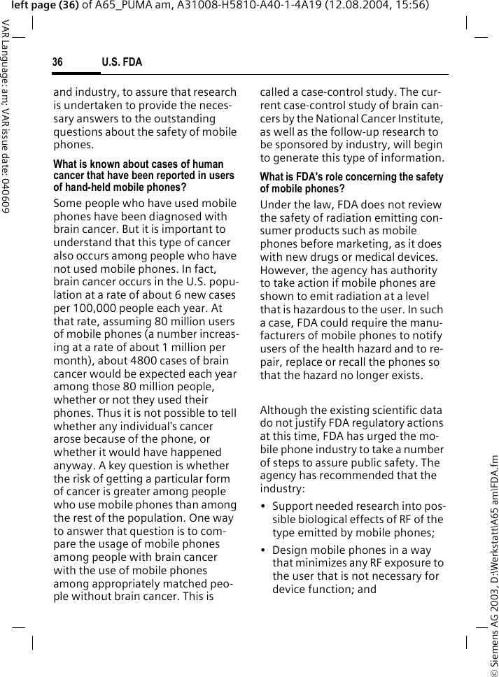 &copy; Siemens AG 2003, D:\Werkstatt\A65 am\FDA.fmU.S. FDA36VAR Language: am; VAR issue date: 040609left page (36) of A65_PUMA am, A31008-H5810-A40-1-4A19 (12.08.2004, 15:56)and industry, to assure that research is undertaken to provide the neces-sary answers to the outstanding questions about the safety of mobile phones.What is known about cases of human cancer that have been reported in users of hand-held mobile phones?Some people who have used mobile phones have been diagnosed with brain cancer. But it is important to understand that this type of cancer also occurs among people who have not used mobile phones. In fact, brain cancer occurs in the U.S. popu-lation at a rate of about 6 new cases per 100,000 people each year. At that rate, assuming 80 million users of mobile phones (a number increas-ing at a rate of about 1 million per month), about 4800 cases of brain cancer would be expected each year among those 80 million people, whether or not they used their phones. Thus it is not possible to tell whether any individual's cancer arose because of the phone, or whether it would have happened anyway. A key question is whether the risk of getting a particular form of cancer is greater among people who use mobile phones than among the rest of the population. One way to answer that question is to com-pare the usage of mobile phones among people with brain cancer with the use of mobile phones among appropriately matched peo-ple without brain cancer. This is called a case-control study. The cur-rent case-control study of brain can-cers by the National Cancer Institute, as well as the follow-up research to be sponsored by industry, will begin to generate this type of information.What is FDA's role concerning the safety of mobile phones?Under the law, FDA does not review the safety of radiation emitting con-sumer products such as mobile phones before marketing, as it does with new drugs or medical devices. However, the agency has authority to take action if mobile phones are shown to emit radiation at a level that is hazardous to the user. In such a case, FDA could require the manu-facturers of mobile phones to notify users of the health hazard and to re-pair, replace or recall the phones so that the hazard no longer exists. Although the existing scientific data do not justify FDA regulatory actions at this time, FDA has urged the mo-bile phone industry to take a number of steps to assure public safety. The agency has recommended that the industry:&bull; Support needed research into pos-sible biological effects of RF of the type emitted by mobile phones;&bull; Design mobile phones in a way that minimizes any RF exposure to the user that is not necessary for device function; and