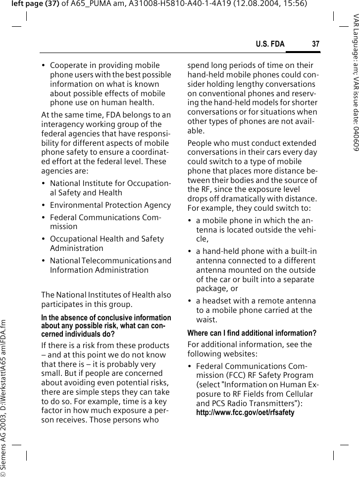 &copy; Siemens AG 2003, D:\Werkstatt\A65 am\FDA.fm37U.S. FDAVAR Language: am; VAR issue date: 040609left page (37) of A65_PUMA am, A31008-H5810-A40-1-4A19 (12.08.2004, 15:56)&bull; Cooperate in providing mobile phone users with the best possible information on what is known about possible effects of mobile phone use on human health.At the same time, FDA belongs to an interagency working group of the federal agencies that have responsi-bility for different aspects of mobile phone safety to ensure a coordinat-ed effort at the federal level. These agencies are:&bull; National Institute for Occupation-al Safety and Health&bull; Environmental Protection Agency&bull; Federal Communications Com-mission&bull; Occupational Health and Safety Administration&bull; National Telecommunications and Information AdministrationThe National Institutes of Health also participates in this group.In the absence of conclusive information about any possible risk, what can con-cerned individuals do?If there is a risk from these products &ndash; and at this point we do not know that there is &ndash; it is probably very small. But if people are concerned about avoiding even potential risks, there are simple steps they can take to do so. For example, time is a key factor in how much exposure a per-son receives. Those persons who spend long periods of time on their hand-held mobile phones could con-sider holding lengthy conversations on conventional phones and reserv-ing the hand-held models for shorter conversations or for situations when other types of phones are not avail-able.People who must conduct extended conversations in their cars every day could switch to a type of mobile phone that places more distance be-tween their bodies and the source of the RF, since the exposure level drops off dramatically with distance. For example, they could switch to:&bull; a mobile phone in which the an-tenna is located outside the vehi-cle,&bull; a hand-held phone with a built-in antenna connected to a different antenna mounted on the outside of the car or built into a separate package, or&bull; a headset with a remote antenna to a mobile phone carried at the waist.Where can I find additional information?For additional information, see the following websites:&bull; Federal Communications Com-mission (FCC) RF Safety Program (select "Information on Human Ex-posure to RF Fields from Cellular and PCS Radio Transmitters"): http://www.fcc.gov/oet/rfsafety