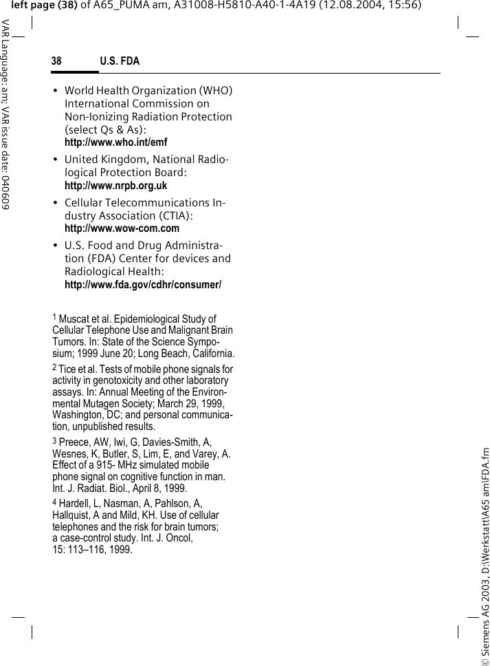 &copy; Siemens AG 2003, D:\Werkstatt\A65 am\FDA.fmU.S. FDA38VAR Language: am; VAR issue date: 040609left page (38) of A65_PUMA am, A31008-H5810-A40-1-4A19 (12.08.2004, 15:56)&bull; World Health Organization (WHO) International Commission on Non-Ionizing Radiation Protection (select Qs &amp; As): http://www.who.int/emf&bull; United Kingdom, National Radio-logical Protection Board: http://www.nrpb.org.uk&bull; Cellular Telecommunications In-dustry Association (CTIA): http://www.wow-com.com&bull; U.S. Food and Drug Administra-tion (FDA) Center for devices and Radiological Health: http://www.fda.gov/cdhr/consumer/1 Muscat et al. Epidemiological Study of Cellular Telephone Use and Malignant Brain Tumors. In: State of the Science Sympo-sium; 1999 June 20; Long Beach, California.2 Tice et al. Tests of mobile phone signals for activity in genotoxicity and other laboratory assays. In: Annual Meeting of the Environ-mental Mutagen Society; March 29, 1999, Washington, DC; and personal communica-tion, unpublished results.3 Preece, AW, Iwi, G, Davies-Smith, A, Wesnes, K, Butler, S, Lim, E, and Varey, A. Effect of a 915- MHz simulated mobile phone signal on cognitive function in man. Int. J. Radiat. Biol., April 8, 1999.4 Hardell, L, Nasman, A, Pahlson, A, Hallquist, A and Mild, KH. Use of cellular telephones and the risk for brain tumors; a case-control study. Int. J. Oncol,15: 113&ndash;116, 1999.