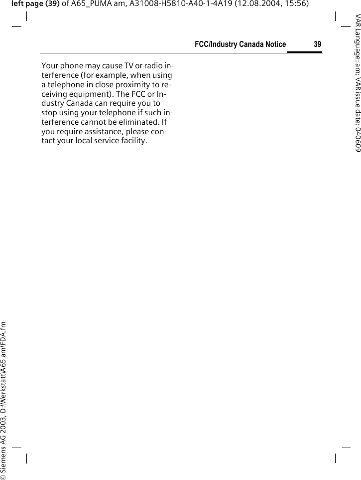 &copy; Siemens AG 2003, D:\Werkstatt\A65 am\FDA.fm39FCC/Industry Canada NoticeVAR Language: am; VAR issue date: 040609left page (39) of A65_PUMA am, A31008-H5810-A40-1-4A19 (12.08.2004, 15:56)FCC/Industry Canada NoticeYour phone may cause TV or radio in-terference (for example, when using a telephone in close proximity to re-ceiving equipment). The FCC or In-dustry Canada can require you to stop using your telephone if such in-terference cannot be eliminated. If you require assistance, please con-tact your local service facility.