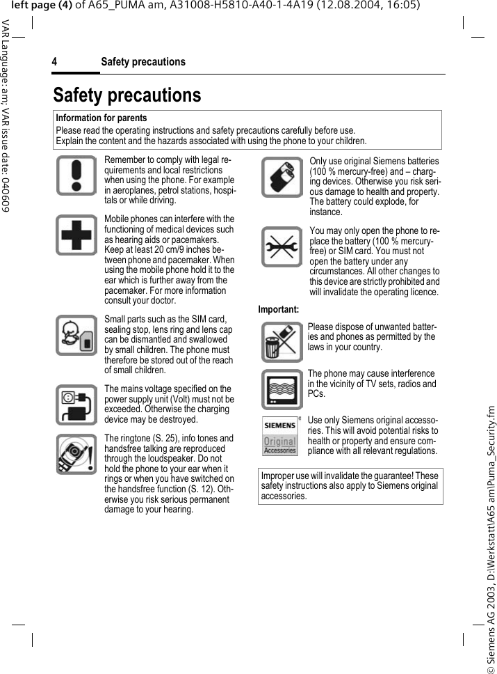&copy; Siemens AG 2003, D:\Werkstatt\A65 am\Puma_Security.fmSafety precautions4VAR Language: am; VAR issue date: 040609left page (4) of A65_PUMA am, A31008-H5810-A40-1-4A19 (12.08.2004, 16:05)Safety precautionsImportant:Information for parentsPlease read the operating instructions and safety precautions carefully before use.Explain the content and the hazards associated with using the phone to your children.Remember to comply with legal re-quirements and local restrictions when using the phone. For example in aeroplanes, petrol stations, hospi-tals or while driving.Mobile phones can interfere with the functioning of medical devices such as hearing aids or pacemakers. Keep at least 20 cm/9 inches be-tween phone and pacemaker. When using the mobile phone hold it to the ear which is further away from the pacemaker. For more information consult your doctor.Small parts such as the SIM card, sealing stop, lens ring and lens cap can be dismantled and swallowed by small children. The phone must therefore be stored out of the reach of small children.The mains voltage specified on the power supply unit (Volt) must not be exceeded. Otherwise the charging device may be destroyed.The ringtone (S. 25), info tones and handsfree talking are reproduced through the loudspeaker. Do not hold the phone to your ear when it rings or when you have switched on the handsfree function (S. 12). Oth-erwise you risk serious permanent damage to your hearing.Only use original Siemens batteries (100 % mercury-free) and &ndash; charg-ing devices. Otherwise you risk seri-ous damage to health and property. The battery could explode, for instance.You may only open the phone to re-place the battery (100 % mercury-free) or SIM card. You must not open the battery under any circumstances. All other changes to this device are strictly prohibited and will invalidate the operating licence.Please dispose of unwanted batter-ies and phones as permitted by the laws in your country.The phone may cause interference in the vicinity of TV sets, radios and PCs.Use only Siemens original accesso-ries. This will avoid potential risks to health or property and ensure com-pliance with all relevant regulations.Improper use will invalidate the guarantee! These safety instructions also apply to Siemens original accessories.