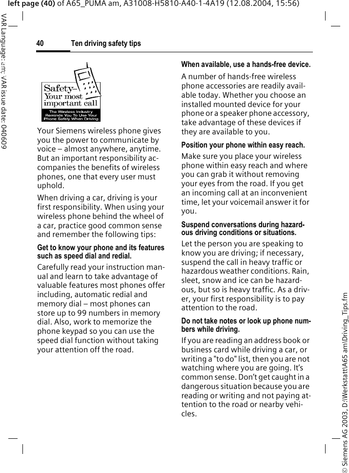 &copy; Siemens AG 2003, D:\Werkstatt\A65 am\Driving_Tips.fmTen driving safety tips40VAR Language: am; VAR issue date: 040609left page (40) of A65_PUMA am, A31008-H5810-A40-1-4A19 (12.08.2004, 15:56)Ten driving safety tipsYour Siemens wireless phone gives you the power to communicate by voice &ndash; almost anywhere, anytime. But an important responsibility ac-companies the benefits of wireless phones, one that every user must uphold.When driving a car, driving is your first responsibility. When using your wireless phone behind the wheel of a car, practice good common sense and remember the following tips:Get to know your phone and its features such as speed dial and redial.Carefully read your instruction man-ual and learn to take advantage of valuable features most phones offer including, automatic redial and memory dial &ndash; most phones can store up to 99 numbers in memory dial. Also, work to memorize the phone keypad so you can use the speed dial function without taking your attention off the road.When available, use a hands-free device.A number of hands-free wireless phone accessories are readily avail-able today. Whether you choose an installed mounted device for your phone or a speaker phone accessory, take advantage of these devices if they are available to you.Position your phone within easy reach.Make sure you place your wireless phone within easy reach and where you can grab it without removing your eyes from the road. If you get an incoming call at an inconvenient time, let your voicemail answer it for you.Suspend conversations during hazard-ous driving conditions or situations.Let the person you are speaking to know you are driving; if necessary, suspend the call in heavy traffic or hazardous weather conditions. Rain, sleet, snow and ice can be hazard-ous, but so is heavy traffic. As a driv-er, your first responsibility is to pay attention to the road.Do not take notes or look up phone num-bers while driving.If you are reading an address book or business card while driving a car, or writing a "to do" list, then you are not watching where you are going. It&rsquo;s common sense. Don&rsquo;t get caught in a dangerous situation because you are reading or writing and not paying at-tention to the road or nearby vehi-cles.