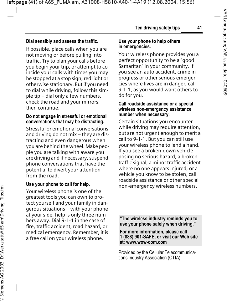 &copy; Siemens AG 2003, D:\Werkstatt\A65 am\Driving_Tips.fm41Ten driving safety tipsVAR Language: am; VAR issue date: 040609left page (41) of A65_PUMA am, A31008-H5810-A40-1-4A19 (12.08.2004, 15:56)Dial sensibly and assess the traffic.If possible, place calls when you are not moving or before pulling into traffic. Try to plan your calls before you begin your trip, or attempt to co-incide your calls with times you may be stopped at a stop sign, red light or otherwise stationary. But if you need to dial while driving, follow this sim-ple tip &ndash; dial only a few numbers, check the road and your mirrors, then continue.Do not engage in stressful or emotional conversations that may be distracting.Stressful or emotional conversations and driving do not mix &ndash; they are dis-tracting and even dangerous when you are behind the wheel. Make peo-ple you are talking with aware you are driving and if necessary, suspend phone conversations that have the potential to divert your attention from the road.Use your phone to call for help.Your wireless phone is one of the greatest tools you can own to pro-tect yourself and your family in dan-gerous situations &ndash; with your phone at your side, help is only three num-bers away. Dial 9-1-1 in the case of fire, traffic accident, road hazard, or medical emergency. Remember, it is a free call on your wireless phone.Use your phone to help others in emergencies.Your wireless phone provides you a perfect opportunity to be a "good Samaritan" in your community. If you see an auto accident, crime in progress or other serious emergen-cies where lives are in danger, call 9-1-1, as you would want others to do for you.Call roadside assistance or a special wireless non-emergency assistance number when necessary.Certain situations you encounter while driving may require attention, but are not urgent enough to merit a call to 9-1-1. But you can still use your wireless phone to lend a hand. If you see a broken-down vehicle posing no serious hazard, a broken traffic signal, a minor traffic accident where no one appears injured, or a vehicle you know to be stolen, call roadside assistance or other special non-emergency wireless numbers.Provided by the Cellular Telecommunica-tions Industry Association (CTIA)"The wireless industry reminds you to use your phone safely when driving."For more information, please call 1 (888) 901-SAFE, or visit our Web site at: www.wow-com.com