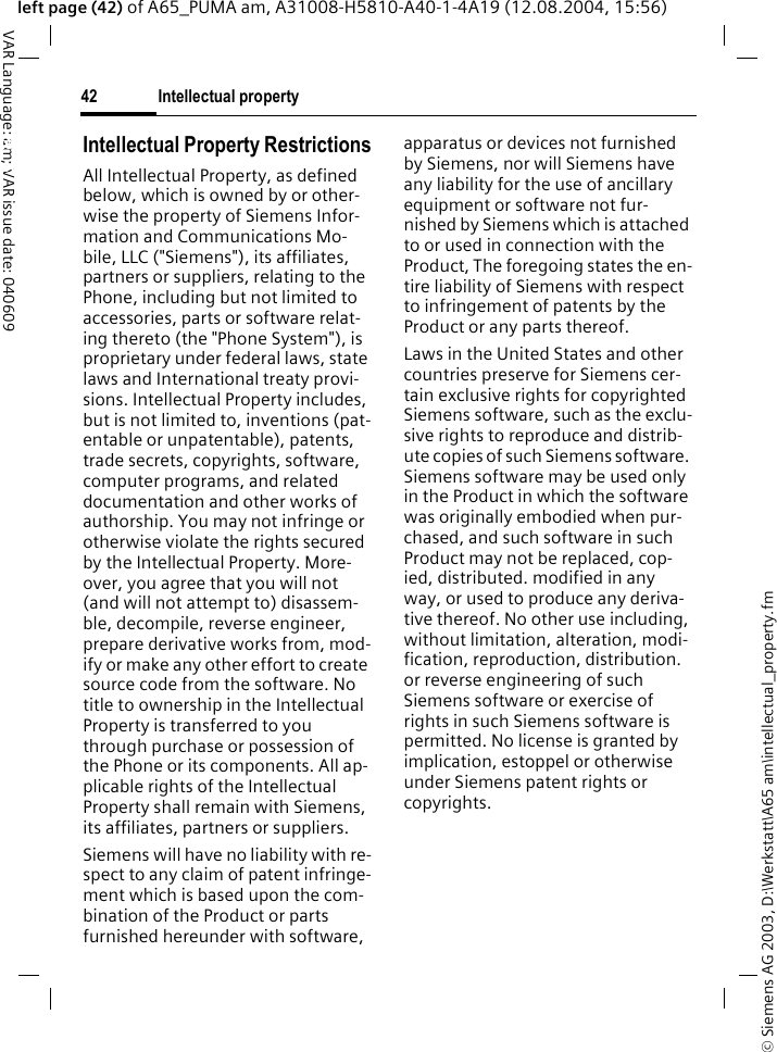 &copy; Siemens AG 2003, D:\Werkstatt\A65 am\intellectual_property.fmIntellectual property42VAR Language: am; VAR issue date: 040609left page (42) of A65_PUMA am, A31008-H5810-A40-1-4A19 (12.08.2004, 15:56)Intellectual property Intellectual Property RestrictionsAll Intellectual Property, as defined below, which is owned by or other-wise the property of Siemens Infor-mation and Communications Mo-bile, LLC ("Siemens"), its affiliates, partners or suppliers, relating to the Phone, including but not limited to accessories, parts or software relat-ing thereto (the "Phone System"), is proprietary under federal laws, state laws and International treaty provi-sions. Intellectual Property includes, but is not limited to, inventions (pat-entable or unpatentable), patents, trade secrets, copyrights, software, computer programs, and related documentation and other works of authorship. You may not infringe or otherwise violate the rights secured by the Intellectual Property. More-over, you agree that you will not (and will not attempt to) disassem-ble, decompile, reverse engineer, prepare derivative works from, mod-ify or make any other effort to create source code from the software. No title to ownership in the Intellectual Property is transferred to you through purchase or possession of the Phone or its components. All ap-plicable rights of the Intellectual Property shall remain with Siemens, its affiliates, partners or suppliers.Siemens will have no liability with re-spect to any claim of patent infringe-ment which is based upon the com-bination of the Product or parts furnished hereunder with software, apparatus or devices not furnished by Siemens, nor will Siemens have any liability for the use of ancillary equipment or software not fur-nished by Siemens which is attached to or used in connection with the Product, The foregoing states the en-tire liability of Siemens with respect to infringement of patents by the Product or any parts thereof.Laws in the United States and other countries preserve for Siemens cer-tain exclusive rights for copyrighted Siemens software, such as the exclu-sive rights to reproduce and distrib-ute copies of such Siemens software. Siemens software may be used only in the Product in which the software was originally embodied when pur-chased, and such software in such Product may not be replaced, cop-ied, distributed. modified in any way, or used to produce any deriva-tive thereof. No other use including, without limitation, alteration, modi-fication, reproduction, distribution. or reverse engineering of such Siemens software or exercise of rights in such Siemens software is permitted. No license is granted by implication, estoppel or otherwise under Siemens patent rights or copyrights.