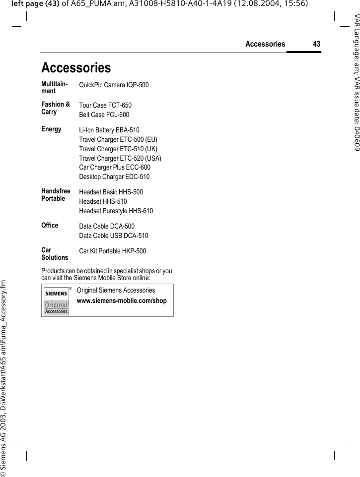 &copy; Siemens AG 2003, D:\Werkstatt\A65 am\Puma_Accessory.fm43AccessoriesVAR Language: am; VAR issue date: 040609left page (43) of A65_PUMA am, A31008-H5810-A40-1-4A19 (12.08.2004, 15:56)AccessoriesProducts can be obtained in specialist shops or you can visit the Siemens Mobile Store online: Multitain-ment QuickPic Camera IQP-500Fashion &amp; Carry Tour Case FCT-650Belt Case FCL-600Energy Li-Ion Battery EBA-510Travel Charger ETC-500 (EU)Travel Charger ETC-510 (UK)Travel Charger ETC-520 (USA)Car Charger Plus ECC-600Desktop Charger EDC-510Handsfree Portable Headset Basic HHS-500Headset HHS-510Headset Purestyle HHS-610Office Data Cable DCA-500Data Cable USB DCA-510Car Solutions  Car Kit Portable HKP-500Original Siemens Accessorieswww.siemens-mobile.com/shop