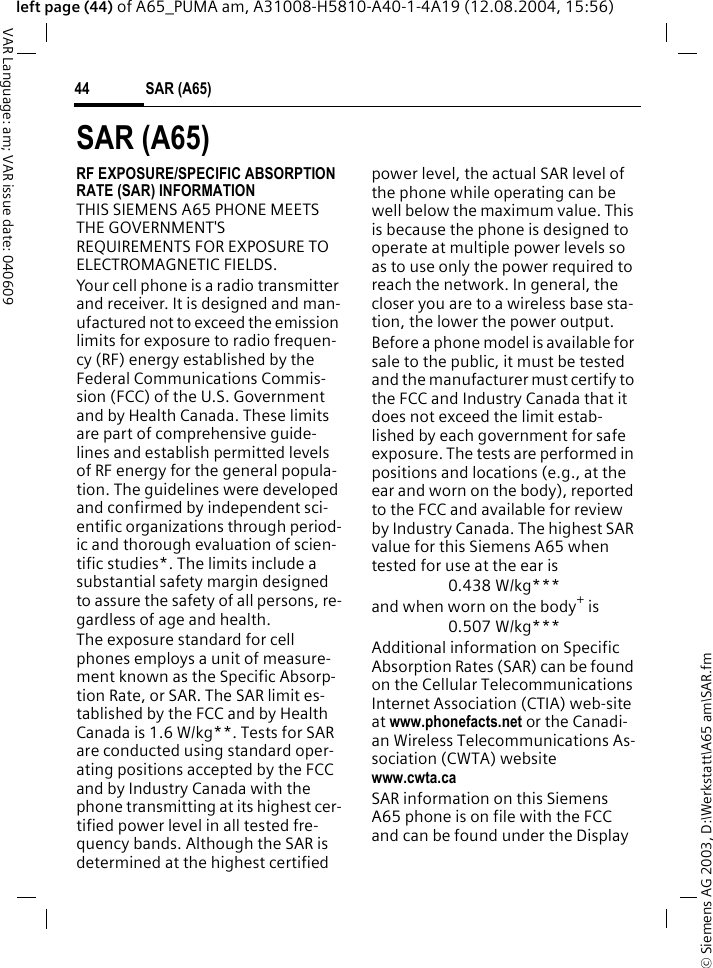 &copy; Siemens AG 2003, D:\Werkstatt\A65 am\SAR.fmSAR (A65)44VAR Language: am; VAR issue date: 040609left page (44) of A65_PUMA am, A31008-H5810-A40-1-4A19 (12.08.2004, 15:56)SAR (A65)RF EXPOSURE/SPECIFIC ABSORPTION RATE (SAR) INFORMATIONTHIS SIEMENS A65 PHONE MEETS THE GOVERNMENT'S REQUIREMENTS FOR EXPOSURE TO ELECTROMAGNETIC FIELDS.Your cell phone is a radio transmitter and receiver. It is designed and man-ufactured not to exceed the emission limits for exposure to radio frequen-cy (RF) energy established by the Federal Communications Commis-sion (FCC) of the U.S. Government and by Health Canada. These limits are part of comprehensive guide-lines and establish permitted levels of RF energy for the general popula-tion. The guidelines were developed and confirmed by independent sci-entific organizations through period-ic and thorough evaluation of scien-tific studies*. The limits include a substantial safety margin designed to assure the safety of all persons, re-gardless of age and health.The exposure standard for cell phones employs a unit of measure-ment known as the Specific Absorp-tion Rate, or SAR. The SAR limit es-tablished by the FCC and by Health Canada is 1.6 W/kg**. Tests for SAR are conducted using standard oper-ating positions accepted by the FCC and by Industry Canada with the phone transmitting at its highest cer-tified power level in all tested fre-quency bands. Although the SAR is determined at the highest certified power level, the actual SAR level of the phone while operating can be well below the maximum value. This is because the phone is designed to operate at multiple power levels so as to use only the power required to reach the network. In general, the closer you are to a wireless base sta-tion, the lower the power output. Before a phone model is available for sale to the public, it must be tested and the manufacturer must certify to the FCC and Industry Canada that it does not exceed the limit estab-lished by each government for safe exposure. The tests are performed in positions and locations (e.g., at the ear and worn on the body), reported to the FCC and available for review by Industry Canada. The highest SAR value for this Siemens A65 when tested for use at the ear is0.438 W/kg***and when worn on the body+ is0.507 W/kg***Additional information on Specific Absorption Rates (SAR) can be found on the Cellular Telecommunications Internet Association (CTIA) web-site at www.phonefacts.net or the Canadi-an Wireless Telecommunications As-sociation (CWTA) websitewww.cwta.caSAR information on this Siemens A65 phone is on file with the FCC and can be found under the Display 