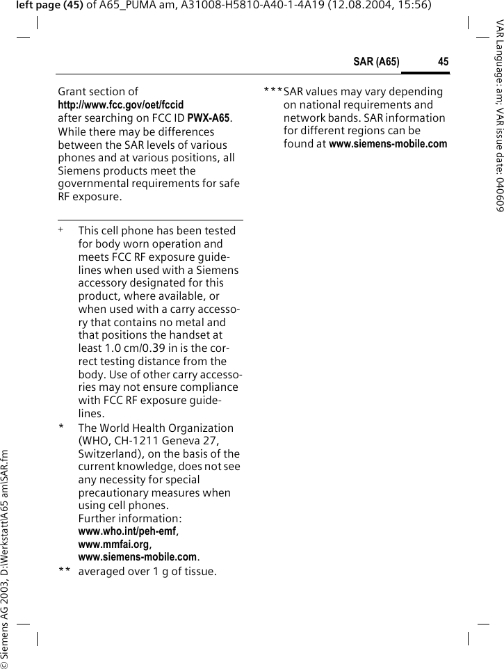 &copy; Siemens AG 2003, D:\Werkstatt\A65 am\SAR.fm45SAR (A65)VAR Language: am; VAR issue date: 040609left page (45) of A65_PUMA am, A31008-H5810-A40-1-4A19 (12.08.2004, 15:56)Grant section of http://www.fcc.gov/oet/fccid after searching on FCC ID PWX-A65.While there may be differences between the SAR levels of various phones and at various positions, all Siemens products meet the governmental requirements for safe RF exposure. +  This cell phone has been tested for body worn operation and meets FCC RF exposure guide-lines when used with a Siemens accessory designated for this product, where available, or when used with a carry accesso-ry that contains no metal and that positions the handset at least 1.0 cm/0.39 in is the cor-rect testing distance from the body. Use of other carry accesso-ries may not ensure compliance with FCC RF exposure guide-lines.* The World Health Organization (WHO, CH-1211 Geneva 27, Switzerland), on the basis of the current knowledge, does not see any necessity for special precautionary measures when using cell phones.Further information: www.who.int/peh-emf, www.mmfai.org, www.siemens-mobile.com.** averaged over 1 g of tissue.***SAR values may vary depending on national requirements and network bands. SAR information for different regions can be found at www.siemens-mobile.com