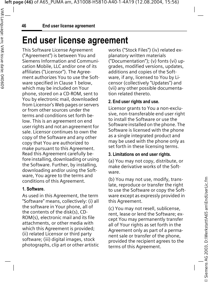 &copy; Siemens AG 2003, D:\Werkstatt\A65 am\EndUserLic.fmEnd user license agreement46VAR Language: am; VAR issue date: 040609left page (46) of A65_PUMA am, A31008-H5810-A40-1-4A19 (12.08.2004, 15:56)End user license agreementThis Software License Agreement ("Agreement") is between You and Siemens Information and Communi-cation Mobile, LLC and/or one of its affiliates ("Licensor"). The Agree-ment authorizes You to use the Soft-ware specified in Clause 1 below, which may be included on Your phone, stored on a CD-ROM, sent to You by electronic mail, downloaded from Licensor's Web pages or servers or from other sources under the terms and conditions set forth be-low. This is an agreement on end user rights and not an agreement for sale. Licensor continues to own the copy of the Software and any other copy that You are authorized to make pursuant to this Agreement. Read this Agreement carefully be-fore installing, downloading or using the Software. Further, by installing, downloading and/or using the Soft-ware, You agree to the terms and conditions of this Agreement.1. Software.As used in this Agreement, the term "Software" means, collectively: (i) all the software in Your phone, all of the contents of the disk(s), CD-ROM(s), electronic mail and its file attachments, or other media with which this Agreement is provided; (ii) related Licensor or third party software; (iii) digital images, stock photographs, clip art or other artistic works ("Stock Files") (iv) related ex-planatory written materials ("Documentation"); (v) fonts (vi) up-grades, modified versions, updates, additions and copies of the Soft-ware, if any, licensed to You by Li-censor (collectively "Updates") and (vii) any other possible documenta-tion related thereto.2. End user rights and use.Licensor grants to You a non-exclu-sive, non-transferable end user right to install the Software or use the Software installed on the phone. The Software is licensed with the phone as a single integrated product and may be used with the phone only as set forth in these licensing terms.3. Limitations on end user rights.(a) You may not copy, distribute, or make derivative works of the Soft-ware.(b) You may not use, modify, trans-late, reproduce or transfer the right to use the Software or copy the Soft-ware except as expressly provided in this Agreement.(c) You may not resell, sublicense, rent, lease or lend the Software; ex-cept You may permanently transfer all of Your rights as set forth in the Agreement only as part of a perma-nent sale or transfer of the phone, provided the recipient agrees to the terms of this Agreement.