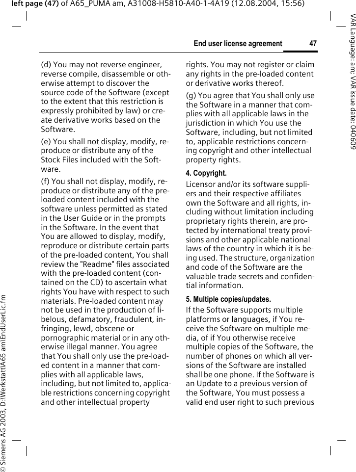 &copy; Siemens AG 2003, D:\Werkstatt\A65 am\EndUserLic.fm47End user license agreementVAR Language: am; VAR issue date: 040609left page (47) of A65_PUMA am, A31008-H5810-A40-1-4A19 (12.08.2004, 15:56)(d) You may not reverse engineer, reverse compile, disassemble or oth-erwise attempt to discover the source code of the Software (except to the extent that this restriction is expressly prohibited by law) or cre-ate derivative works based on the Software.(e) You shall not display, modify, re-produce or distribute any of the Stock Files included with the Soft-ware.(f) You shall not display, modify, re-produce or distribute any of the pre-loaded content included with the software unless permitted as stated in the User Guide or in the prompts in the Software. In the event that You are allowed to display, modify, reproduce or distribute certain parts of the pre-loaded content, You shall review the "Readme" files associated with the pre-loaded content (con-tained on the CD) to ascertain what rights You have with respect to such materials. Pre-loaded content may not be used in the production of li-belous, defamatory, fraudulent, in-fringing, lewd, obscene or pornographic material or in any oth-erwise illegal manner. You agree that You shall only use the pre-load-ed content in a manner that com-plies with all applicable laws, including, but not limited to, applica-ble restrictions concerning copyright and other intellectual property rights. You may not register or claim any rights in the pre-loaded content or derivative works thereof.(g) You agree that You shall only use the Software in a manner that com-plies with all applicable laws in the jurisdiction in which You use the Software, including, but not limited to, applicable restrictions concern-ing copyright and other intellectual property rights.4. Copyright.Licensor and/or its software suppli-ers and their respective affiliates own the Software and all rights, in-cluding without limitation including proprietary rights therein, are pro-tected by international treaty provi-sions and other applicable national laws of the country in which it is be-ing used. The structure, organization and code of the Software are the valuable trade secrets and confiden-tial information.5. Multiple copies/updates.If the Software supports multiple platforms or languages, if You re-ceive the Software on multiple me-dia, of if You otherwise receive multiple copies of the Software, the number of phones on which all ver-sions of the Software are installed shall be one phone. If the Software is an Update to a previous version of the Software, You must possess a valid end user right to such previous 