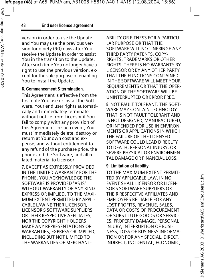 &copy; Siemens AG 2003, D:\Werkstatt\A65 am\EndUserLic.fmEnd user license agreement48VAR Language: am; VAR issue date: 040609left page (48) of A65_PUMA am, A31008-H5810-A40-1-4A19 (12.08.2004, 15:56)version in order to use the Update and You may use the previous ver-sion for ninety (90) days after You receive the Update in order to assist You in the transition to the Update. After such time You no longer have a right to use the previous version, ex-cept for the sole purpose of enabling You to install the Update.6. Commencement &amp; termination.This Agreement is effective from the first date You use or install the Soft-ware. Your end user rights automati-cally and immediately terminate without notice from Licensor if You fail to comply with any provision of this Agreement. In such event, You must immediately delete, destroy or return at Your own cost and ex-pense, and without entitlement to any refund of the purchase price, the phone and the Software, and all re-lated material to Licensor.7. EXCEPT AS EXPRESSLY PROVIDED IN THE LIMITED WARRANTY FOR THE PHONE, YOU ACKNOWLEDGE THE SOFTWARE IS PROVIDED "AS IS" WITHOUT WARRANTY OF ANY KIND EXPRESS OR IMPLIED. TO THE MAXI-MUM EXTENT PERMITTED BY APPLI-CABLE LAW NEITHER LICENSOR, LICENSOR'S SOFTWARE SUPPLIERS OR THEIR RESPECTIVE AFFILIATES, NOR THE COPYRIGHT HOLDERS MAKE ANY REPRESENTATIONS OR WARRANTIES, EXPRESS OR IMPLIED, INCLUDING BUT NOT LIMITED TO THE WARRANTIES OF MERCHANT-ABILITY OR FITNESS FOR A PARTICU-LAR PURPOSE OR THAT THE SOFTWARE WILL NOT INFRINGE ANY THIRD PARTY PATENTS, COPY-RIGHTS, TRADEMARKS OR OTHER RIGHTS. THERE IS NO WARRANTY BY LICENSOR OR BY ANY OTHER PARTY THAT THE FUNCTIONS CONTAINED IN THE SOFTWARE WILL MEET YOUR REQUIREMENTS OR THAT THE OPER-ATION OF THE SOFTWARE WILL BE UNINTERRUPTED OR ERROR FREE.8. NOT FAULT TOLERANT. THE SOFT-WARE MAY CONTAIN TECHNOLOY THAT IS NOT FAULT TOLERANT AND IS NOT DESIGNED, MANUFACTURED, OR INTENDED FOR USE IN ENVIRON-MENTS OR APPLICATIONS IN WHICH THE FAILURE OF THE LICENSED SOFTWARE COULD LEAD DIRECLTY TO DEATH, PERSONAL INJURY, OR SEVERE PHYSICAL OR ENVIRONMEN-TAL DAMAGE OR FINANCIAL LOSS.9. Limitation of liability.TO THE MAXIMUM EXTENT PERMIT-TED BY APPLICABLE LAW, IN NO EVENT SHALL LICENSOR OR LICEN-SOR'S SOFTWARE SUPPLIERS OR THEIR RESPECITVE AFFILIATES AND EMPLOYEES BE LIABLE FOR ANY LOST PROFITS, REVENUE, SALES, DATA OR COSTS OF PROCUREMENT OF SUBSTITUTE GOODS OR SERVIC-ES, PROPERTY DAMAGE, PERSONAL INJURY, INTERRUPTION OF BUSI-NESS, LOSS OF BUSINESS INFORMA-TION OR FOR ANY SPECIAL, DIRECT, INDIRECT, INCIDENTAL, ECONOMIC, 