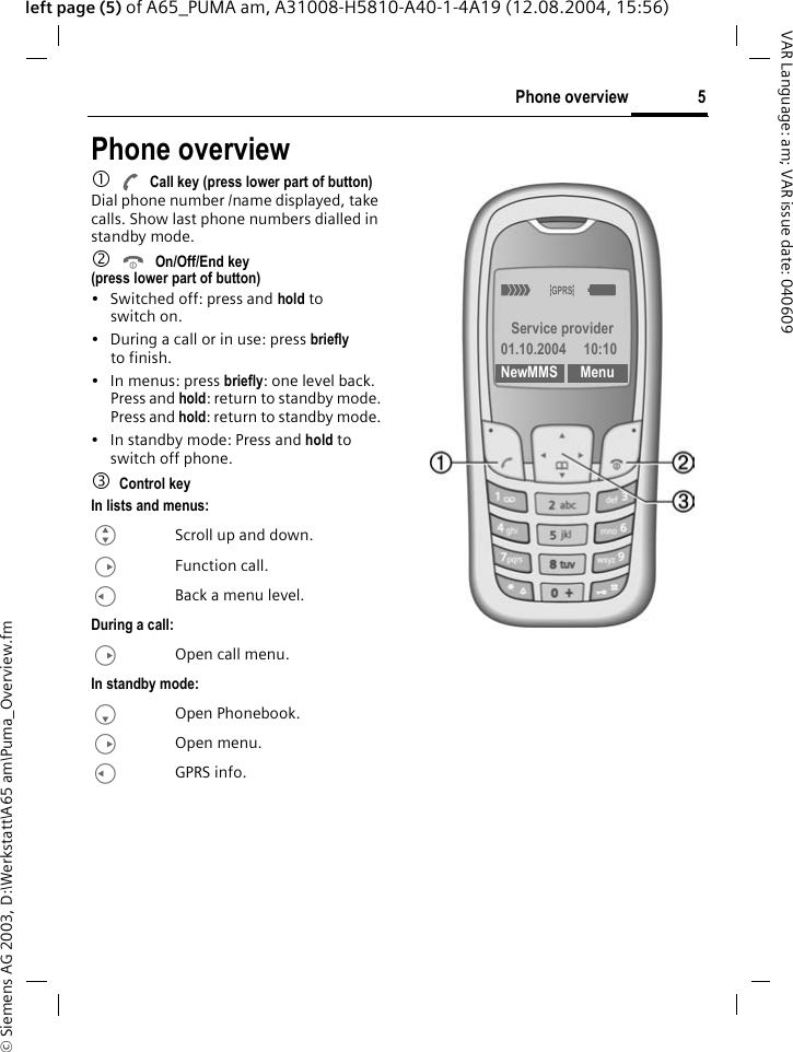 &copy; Siemens AG 2003, D:\Werkstatt\A65 am\Puma_Overview.fm5Phone overviewVAR Language: am; VAR issue date: 040609left page (5) of A65_PUMA am, A31008-H5810-A40-1-4A19 (12.08.2004, 15:56)Phone overview1ACall key (press lower part of button)Dial phone number /name displayed, take calls. Show last phone numbers dialled in standby mode. 2BOn/Off/End key (press lower part of button)&bull; Switched off: press and hold to switch on.&bull; During a call or in use: press briefly to finish. &bull; In menus: press briefly: one level back.Press and hold: return to standby mode.Press and hold: return to standby mode.&bull; In standby mode: Press and hold to switch off phone.3Control keyIn lists and menus:GScroll up and down.DFunction call.CBack a menu level.During a call:DOpen call menu.In standby mode:FOpen Phonebook.DOpen menu.CGPRS info._&ordf;g Service provider01.10.2004 10:10NewMMS Menu