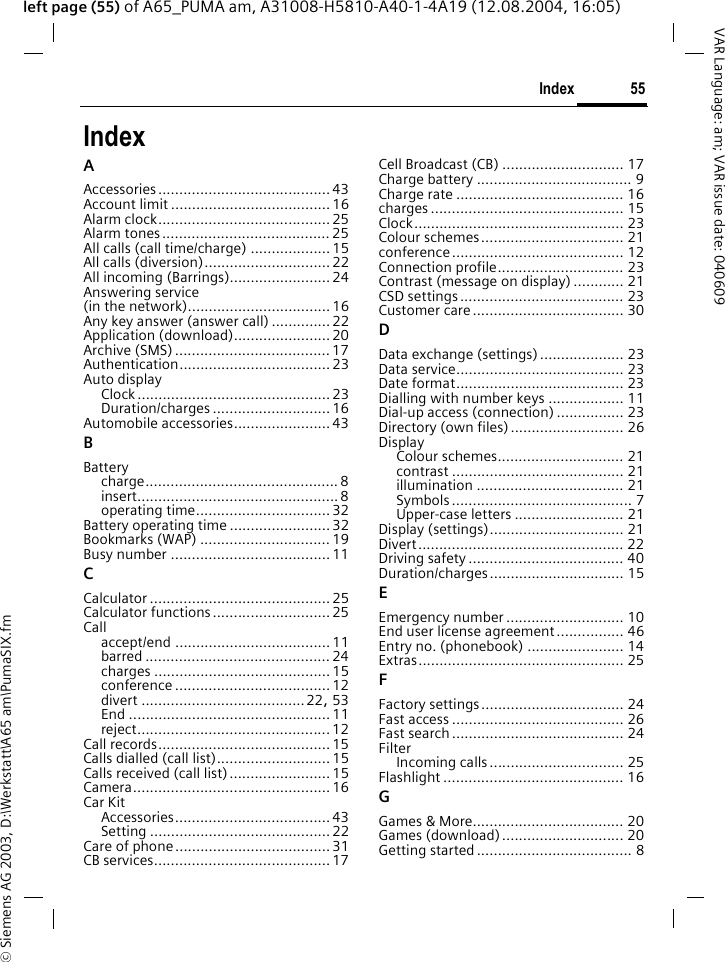 &copy; Siemens AG 2003, D:\Werkstatt\A65 am\PumaSIX.fm55IndexVAR Language: am; VAR issue date: 040609left page (55) of A65_PUMA am, A31008-H5810-A40-1-4A19 (12.08.2004, 16:05)IndexAAccessories......................................... 43Account limit ......................................16Alarm clock.........................................25Alarm tones........................................25All calls (call time/charge) ...................15All calls (diversion)..............................22All incoming (Barrings)........................24Answering service (in the network)..................................16Any key answer (answer call) .............. 22Application (download).......................20Archive (SMS) ..................................... 17Authentication....................................23Auto displayClock ..............................................23Duration/charges ............................16Automobile accessories.......................43BBatterycharge.............................................. 8insert................................................ 8operating time................................32Battery operating time ........................32Bookmarks (WAP) ............................... 19Busy number ......................................11CCalculator ...........................................25Calculator functions............................25Callaccept/end .....................................11barred ............................................ 24charges ..........................................15conference .....................................12divert .......................................22, 53End ................................................11reject..............................................12Call records......................................... 15Calls dialled (call list)...........................15Calls received (call list)........................15Camera............................................... 16Car KitAccessories.....................................43Setting ...........................................22Care of phone..................................... 31CB services..........................................17Cell Broadcast (CB) ............................. 17Charge battery ..................................... 9Charge rate ........................................ 16charges .............................................. 15Clock.................................................. 23Colour schemes.................................. 21conference......................................... 12Connection profile.............................. 23Contrast (message on display) ............ 21CSD settings....................................... 23Customer care.................................... 30DData exchange (settings).................... 23Data service........................................ 23Date format........................................ 23Dialling with number keys .................. 11Dial-up access (connection) ................ 23Directory (own files) ........................... 26DisplayColour schemes.............................. 21contrast ......................................... 21illumination ................................... 21Symbols........................................... 7Upper-case letters .......................... 21Display (settings)................................ 21Divert................................................. 22Driving safety ..................................... 40Duration/charges................................ 15EEmergency number ............................ 10End user license agreement................ 46Entry no. (phonebook) ....................... 14Extras................................................. 25FFactory settings.................................. 24Fast access ......................................... 26Fast search ......................................... 24FilterIncoming calls................................ 25Flashlight ........................................... 16GGames &amp; More.................................... 20Games (download)............................. 20Getting started ..................................... 8