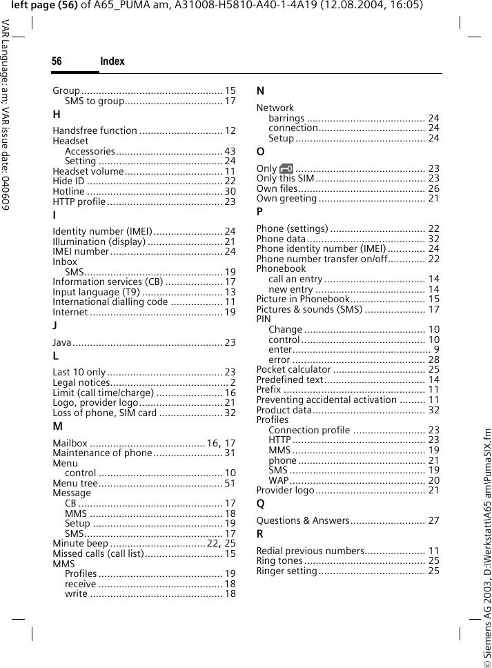 &copy; Siemens AG 2003, D:\Werkstatt\A65 am\PumaSIX.fmIndex56VAR Language: am; VAR issue date: 040609left page (56) of A65_PUMA am, A31008-H5810-A40-1-4A19 (12.08.2004, 16:05)Group................................................. 15SMS to group..................................17HHandsfree function ............................. 12HeadsetAccessories.....................................43Setting ...........................................24Headset volume..................................11Hide ID ...............................................22Hotline ...............................................30HTTP profile........................................23IIdentity number (IMEI)........................24Illumination (display) ..........................21IMEI number.......................................24InboxSMS................................................19Information services (CB) ....................17Input language (T9) ............................13International dialling code .................. 11Internet .............................................. 19JJava.................................................... 23LLast 10 only........................................ 23Legal notices......................................... 2Limit (call time/charge) .......................16Logo, provider logo............................. 21Loss of phone, SIM card ......................32MMailbox ........................................16, 17Maintenance of phone........................31Menucontrol ...........................................10Menu tree...........................................51MessageCB .................................................. 17MMS .............................................. 18Setup .............................................19SMS................................................17Minute beep .................................22, 25Missed calls (call list)...........................15MMSProfiles ........................................... 19receive ...........................................18write ..............................................18NNetworkbarrings ......................................... 24connection..................................... 24Setup............................................. 24OOnly &sbquo;............................................. 23Only this SIM...................................... 23Own files............................................ 26Own greeting..................................... 21PPhone (settings) ................................. 22Phone data......................................... 32Phone identity number (IMEI)............. 24Phone number transfer on/off............. 22Phonebookcall an entry ................................... 14new entry ...................................... 14Picture in Phonebook.......................... 15Pictures &amp; sounds (SMS) ..................... 17PINChange .......................................... 10control........................................... 10enter................................................ 9error .............................................. 28Pocket calculator ................................ 25Predefined text................................... 14Prefix ................................................. 11Preventing accidental activation ......... 11Product data....................................... 32ProfilesConnection profile ......................... 23HTTP .............................................. 23MMS .............................................. 19phone ............................................ 21SMS ............................................... 19WAP............................................... 20Provider logo...................................... 21QQuestions &amp; Answers.......................... 27RRedial previous numbers..................... 11Ring tones.......................................... 25Ringer setting..................................... 25