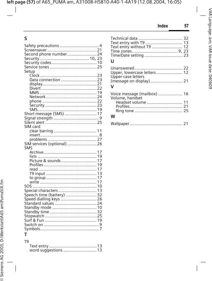 &copy; Siemens AG 2003, D:\Werkstatt\A65 am\PumaSIX.fm57IndexVAR Language: am; VAR issue date: 040609left page (57) of A65_PUMA am, A31008-H5810-A40-1-4A19 (12.08.2004, 16:05)SSafety precautions ................................ 4Screensaver ........................................ 21Second phone number........................24Security ........................................10, 23Security codes.....................................10Service tones ......................................25SetupClock ..............................................23Data connection ............................. 23display............................................ 21Divert ............................................. 22MMS .............................................. 19Network .........................................24phone ............................................ 22Security..........................................23SMS................................................19Short message (SMS) .......................... 17Signal strength ..................................... 9Silent alert ..........................................25SIM cardclear barring................................... 11insert................................................ 8problems........................................ 27SIM services (optional)........................26SMSArchive...........................................17lists ................................................ 19Picture &amp; sounds.............................17Profiles ........................................... 19read ...............................................17T9 input ......................................... 13to group .........................................17write ..............................................17SOS .................................................... 10Special characters ...............................13Speech time (battery) .........................32Speed dialling keys ............................. 26Standard values ..................................24Standby mode ....................................10Standby time ......................................32Stopwatch ..........................................25Surf &amp; Fun ..........................................19Switch on .............................................9Symbols................................................7TT9Text entry.......................................13word suggestions ...........................13Technical data .................................... 32Text entry with T9 .............................. 13Text entry without T9 ......................... 12Time zones..................................... 9, 23Time/Date setting ............................... 23UUnanswered....................................... 22Upper, lowercase letters ..................... 12Upper-case letters (message on display).......................... 21VVoice message (mailbox).................... 16Volume, handsetHeadset volume ............................. 11Profiles........................................... 21Ring tone ....................................... 25WWallpaper........................................... 21