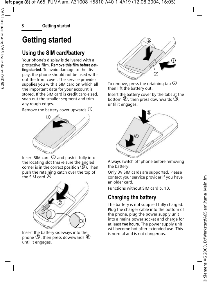 &copy; Siemens AG 2003, D:\Werkstatt\A65 am\Puma_Main.fmGetting started8VAR Language: am; VAR issue date: 040609left page (8) of A65_PUMA am, A31008-H5810-A40-1-4A19 (12.08.2004, 16:05)Getting startedUsing the SIM card/batteryYour phone's display is delivered with a protective film. Remove this film before get-ting started. To avoid damage to the dis-play, the phone should not be used with-out the front cover. The service provider supplies you with a SIM card on which all the important data for your account is stored. If the SIM card is credit card-sized, snap out the smaller segment and trim any rough edges.Remove the battery cover upwards 1.Insert SIM card 2 and push it fully into the locating slot (make sure the angled corner is in the correct position 3). Then push the retaining catch over the top of the SIM card 4. Insert the battery sideways into the phone 5, then press downwards 6 until it engages. To remove, press the retaining tab 7 then lift the battery out.Insert the battery cover by the tabs at the bottom 8, then press downwards 9, until it engages.Always switch off phone before removing the battery!Only 3V SIM cards are supported. Please contact your service provider if you have an older card.Functions without SIM card p. 10.Charging the batteryThe battery is not supplied fully charged. Plug the charger cable into the bottom of the phone, plug the power supply unit into a mains power socket and charge for at least two hours. The power supply unit will become hot after extended use. This is normal and is not dangerous.1 2 4 3 6 7 5 8 9 