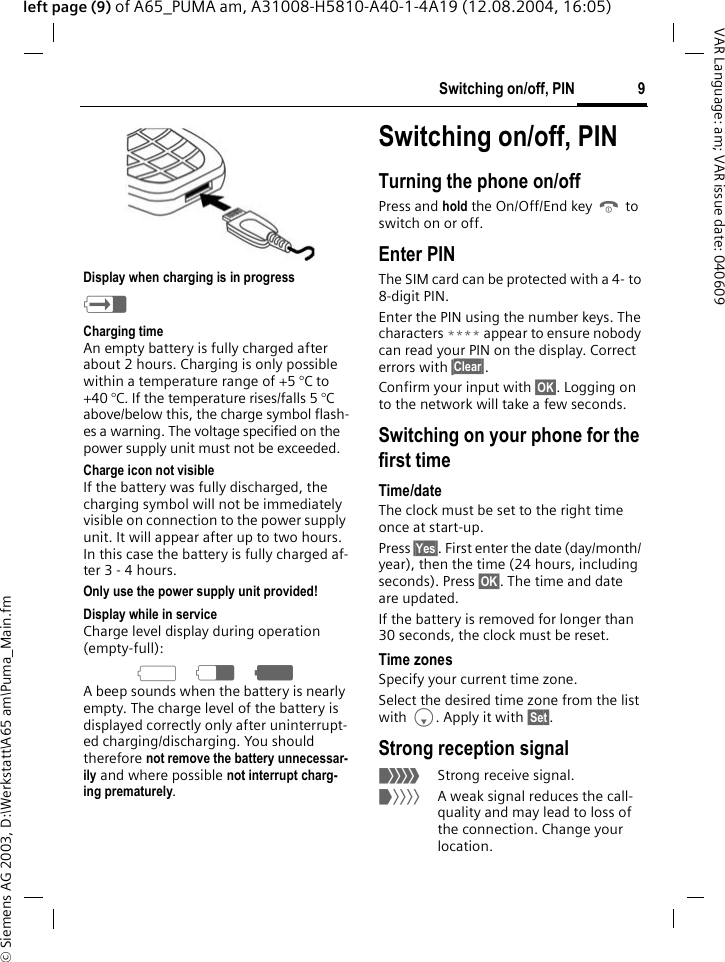 &copy; Siemens AG 2003, D:\Werkstatt\A65 am\Puma_Main.fm9Switching on/off, PINVAR Language: am; VAR issue date: 040609left page (9) of A65_PUMA am, A31008-H5810-A40-1-4A19 (12.08.2004, 16:05) Display when charging is in progressh Charging timeAn empty battery is fully charged after about 2 hours. Charging is only possible within a temperature range of +5 &deg;C to +40 &deg;C. If the temperature rises/falls 5 &deg;C above/below this, the charge symbol flash-es a warning. The voltage specified on the power supply unit must not be exceeded. Charge icon not visibleIf the battery was fully discharged, the charging symbol will not be immediately visible on connection to the power supply unit. It will appear after up to two hours. In this case the battery is fully charged af-ter 3-4hours.Only use the power supply unit provided! Display while in serviceCharge level display during operation (empty-full):adg A beep sounds when the battery is nearly empty. The charge level of the battery is displayed correctly only after uninterrupt-ed charging/discharging. You should therefore not remove the battery unnecessar-ily and where possible not interrupt charg-ing prematurely.Switching on/off, PINTurning the phone on/offPress and hold the On/Off/End key B to switch on or off.Enter PINThe SIM card can be protected with a 4- to 8-digit PIN.Enter the PIN using the number keys. The characters **** appear to ensure nobody can read your PIN on the display. Correct errors with &sect;Clear&sect;.Confirm your input with &sect;OK&sect;. Logging on to the network will take a few seconds.Switching on your phone for the first timeTime/dateThe clock must be set to the right time once at start-up. Press &sect;Yes&sect;. First enter the date (day/month/ year), then the time (24 hours, including seconds). Press &sect;OK&sect;. The time and date are updated.If the battery is removed for longer than 30 seconds, the clock must be reset. Time zonesSpecify your current time zone.Select the desired time zone from the list with F. Apply it with &sect;Set&sect;.Strong reception signal_Strong receive signal.^A weak signal reduces the call-quality and may lead to loss of the connection. Change your location.