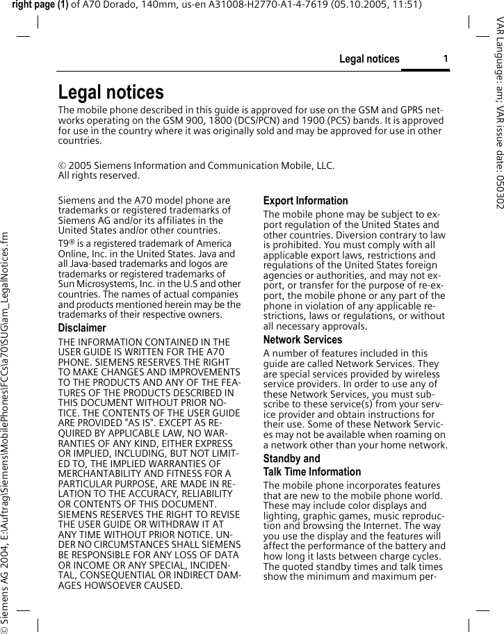 1Legal noticesright page (1) of A70 Dorado, 140mm, us-en A31008-H2770-A1-4-7619 (05.10.2005, 11:51)&copy; Siemens AG 2004, E:\Auftrag\Siemens\MobilePhones\FCCs\a70\SUG\am_LegalNotices.fmVAR Language: am; VAR issue date: 050302Legal noticesThe mobile phone described in this guide is approved for use on the GSM and GPRS net-works operating on the GSM 900, 1800 (DCS/PCN) and 1900 (PCS) bands. It is approved for use in the country where it was originally sold and may be approved for use in other countries.&copy; 2005 Siemens Information and Communication Mobile, LLC.All rights reserved.Siemens and the A70 model phone are trademarks or registered trademarks of Siemens AG and/or its affiliates in the United States and/or other countries.T9&reg; is a registered trademark of America Online, Inc. in the United States. Java and all Java-based trademarks and logos are trademarks or registered trademarks of Sun Microsystems, Inc. in the U.S and other countries. The names of actual companies and products mentioned herein may be the trademarks of their respective owners. DisclaimerTHE INFORMATION CONTAINED IN THE USER GUIDE IS WRITTEN FOR THE A70 PHONE. SIEMENS RESERVES THE RIGHT TO MAKE CHANGES AND IMPROVEMENTS TO THE PRODUCTS AND ANY OF THE FEA-TURES OF THE PRODUCTS DESCRIBED IN THIS DOCUMENT WITHOUT PRIOR NO-TICE. THE CONTENTS OF THE USER GUIDE ARE PROVIDED "AS IS". EXCEPT AS RE-QUIRED BY APPLICABLE LAW, NO WAR-RANTIES OF ANY KIND, EITHER EXPRESS OR IMPLIED, INCLUDING, BUT NOT LIMIT-ED TO, THE IMPLIED WARRANTIES OF MERCHANTABILITY AND FITNESS FOR A PARTICULAR PURPOSE, ARE MADE IN RE-LATION TO THE ACCURACY, RELIABILITY OR CONTENTS OF THIS DOCUMENT. SIEMENS RESERVES THE RIGHT TO REVISE THE USER GUIDE OR WITHDRAW IT AT ANY TIME WITHOUT PRIOR NOTICE. UN-DER NO CIRCUMSTANCES SHALL SIEMENS BE RESPONSIBLE FOR ANY LOSS OF DATA OR INCOME OR ANY SPECIAL, INCIDEN-TAL, CONSEQUENTIAL OR INDIRECT DAM-AGES HOWSOEVER CAUSED.Export InformationThe mobile phone may be subject to ex-port regulation of the United States and other countries. Diversion contrary to law is prohibited. You must comply with all applicable export laws, restrictions and regulations of the United States foreign agencies or authorities, and may not ex-port, or transfer for the purpose of re-ex-port, the mobile phone or any part of the phone in violation of any applicable re-strictions, laws or regulations, or without all necessary approvals.Network ServicesA number of features included in this guide are called Network Services. They are special services provided by wireless service providers. In order to use any of these Network Services, you must sub-scribe to these service(s) from your serv-ice provider and obtain instructions for their use. Some of these Network Servic-es may not be available when roaming on a network other than your home network.Standby andTalk Time InformationThe mobile phone incorporates features that are new to the mobile phone world. These may include color displays and lighting, graphic games, music reproduc-tion and browsing the Internet. The way you use the display and the features will affect the performance of the battery and how long it lasts between charge cycles. The quoted standby times and talk times show the minimum and maximum per-