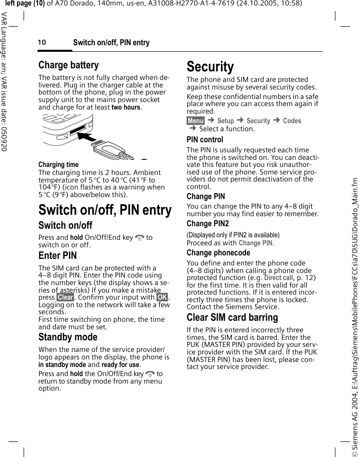 Switch on/off, PIN entry10&copy; Siemens AG 2004, E:\Auftrag\Siemens\MobilePhones\FCCs\a70\SUG\Dorado_Main.fmleft page (10) of A70 Dorado, 140mm, us-en, A31008-H2770-A1-4-7619 (24.10.2005, 10:58)VAR Language: am; VAR issue date: 050920Charge batteryThe battery is not fully charged when de-livered. Plug in the charger cable at the bottom of the phone, plug in the power supply unit to the mains power socket and charge for at least two hours.Charging timeThe charging time is 2 hours. Ambient temperature of 5 &deg;C to 40 &deg;C (41&deg;F to 104&deg;F) (icon flashes as a warning when 5 &deg;C (9&deg;F) above/below this). Switch on/off, PIN entrySwitch on/offPress and hold On/Off/End keyBto switch on or off.Enter PINThe SIM card can be protected with a 4&ndash;8 digit PIN. Enter the PIN code using the number keys (the display shows a se-ries of asterisks) If you make a mistake press &sect;Clear&sect;. Confirm your input with &sect;OK&sect;. Logging on to the network will take a few seconds.First time switching on phone, the time and date must be set.Standby modeWhen the name of the service provider/ logo appears on the display, the phone is in standby mode and ready for use.Press and hold the On/Off/End keyBto return to standby mode from any menu option.SecurityThe phone and SIM card are protected against misuse by several security codes. Keep these confidential numbers in a safe place where you can access them again if required.&sect;Menu&sect; &cent;Setup &cent;Security &cent;Codes &cent;Select a function.PIN controlThe PIN is usually requested each time the phone is switched on. You can deacti-vate this feature but you risk unauthor-ised use of the phone. Some service pro-viders do not permit deactivation of the control.Change PINYou can change the PIN to any 4&ndash;8 digit number you may find easier to remember.Change PIN2(Displayed only if PIN2 is available)Proceed as with Change PIN.Change phonecodeYou define and enter the phone code (4&ndash;8 digits) when calling a phone code protected function (e.g. Direct call, p. 12) for the first time. It is then valid for all protected functions. If it is entered incor-rectly three times the phone is locked. Contact the Siemens Service. Clear SIM card barringIf the PIN is entered incorrectly three times, the SIM card is barred. Enter the PUK (MASTER PIN) provided by your serv-ice provider with the SIM card. If the PUK (MASTER PIN) has been lost, please con-tact your service provider.