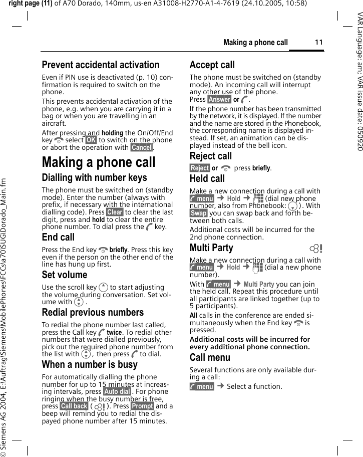 11Making a phone callright page (11) of A70 Dorado, 140mm, us-en A31008-H2770-A1-4-7619 (24.10.2005, 10:58)&copy; Siemens AG 2004, E:\Auftrag\Siemens\MobilePhones\FCCs\a70\SUG\Dorado_Main.fmVAR Language: am; VAR issue date: 050920Prevent accidental activationEven if PIN use is deactivated (p. 10) con-firmation is required to switch on the phone.This prevents accidental activation of the phone, e.g. when you are carrying it in a bag or when you are travelling in an aircraft.After pressing and holding the On/Off/End keyBselect &sect;OK&sect; to switch on the phone or abort the operation with &sect;Cancel&sect;.Making a phone callDialling with number keysThe phone must be switched on (standby mode). Enter the number (always with prefix, if necessary with the international dialling code). Press &sect;Clear&sect; to clear the last digit, press and hold to clear the entire phone number. To dial press theAkey.End callPress the End keyBbriefly. Press this key even if the person on the other end of the line has hung up first.Set volumeUse the scroll keyEto start adjusting the volume during conversation. Set vol-ume withG.Redial previous numbersTo redial the phone number last called, press the Call keyAtwice. To redial other numbers that were dialled previously, pick out the required phone number from the list withG, then pressAto dial.When a number is busyFor automatically dialling the phone number for up to 15 minutes at increas-ing intervals, press &sect;Auto dial&sect;. For phone ringing when the busy number is free, press &sect;Call back&sect; (L ). Press &sect;Prompt&sect; and a beep will remind you to redial the dis-payed phone number after 15 minutes.Accept callThe phone must be switched on (standby mode). An incoming call will interrupt any other use of the phone. Press &sect;Answer&sect; orA.If the phone number has been transmitted by the network, it is displayed. If the number and the name are stored in the Phonebook, the corresponding name is displayed in-stead. If set, an animation can be dis-played instead of the bell icon.Reject call&sect;Reject&sect; or B press briefly.Held callMake a new connection during a call with y menu&sect; &cent;Hold &cent;J (dial new phone number, also from Phonebook:F). With &sect;Swap&sect; you can swap back and forth be-tween both calls.Additional costs will be incurred for the 2nd phone connection.Multi Party bMake a new connection during a call with y menu&sect; &cent;Hold &cent;J (dial a new phone number). With y menu&sect; &cent;Multi Party you can join the held call. Repeat this procedure until all participants are linked together (up to 5participants).All calls in the conference are ended si-multaneously when the End keyBis pressed.Additional costs will be incurred for every additional phone connection.Call menuSeveral functions are only available dur-ing a call:y menu&sect; &cent;Select a function. 