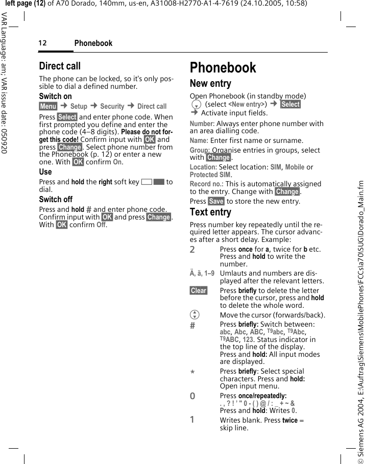 Phonebook12&copy; Siemens AG 2004, E:\Auftrag\Siemens\MobilePhones\FCCs\a70\SUG\Dorado_Main.fmleft page (12) of A70 Dorado, 140mm, us-en, A31008-H2770-A1-4-7619 (24.10.2005, 10:58)VAR Language: am; VAR issue date: 050920Direct callThe phone can be locked, so it's only pos-sible to dial a defined number.Switch on&sect;Menu&sect; &cent;Setup &cent;Security &cent;Direct callPress &sect;Select&sect; and enter phone code. When first prompted you define and enter the phone code (4&ndash;8 digits). Please do not for-get this code! Confirm input with &sect;OK&sect; and press &sect;Change&sect;. Select phone number from the Phonebook (p. 12) or enter a new one. With &sect;OK&sect; confirm On.UsePress and hold the right soft key>to dial.Switch offPress and hold  and enter phone code. Confirm input with &sect;OK&sect; and press &sect;Change&sect;. With &sect;OK&sect; confirm Off.PhonebookNew entryOpen Phonebook (in standby mode)F (select <New entry>) &cent;&sect;Select&sect; &cent;Activate input fields.Number: Always enter phone number with an area dialling code.Name: Enter first name or surname.Group: Organise entries in groups, select with &sect;Change&sect;.Location: Select location: SIM, Mobile or Protected SIM.Record no.: This is automatically assigned to the entry. Change with &sect;Change&sect;.Press &sect;Save&sect; to store the new entry.Text entryPress number key repeatedly until the re-quired letter appears. The cursor advanc-es after a short delay. Example:2Press once for a, twice for b etc.Press and hold to write the number.&Auml;, &auml;, 1&ndash;9 Umlauts and numbers are dis-played after the relevant letters.&sect;Clear&sect; Press briefly to delete the letter before the cursor, press and hold to delete the whole word.GMove the cursor (forwards/back).Press briefly: Switch between: abc, Abc, ABC, T9abc, T9Abc, T9ABC, 123. Status indicator in the top line of the display.Press and hold: All input modes are displayed.*Press briefly: Select special characters. Press and hold: Open input menu.0Press once/repeatedly:. , ? ! &rsquo; " 0 - ( ) @ / : _ + ~ &amp; Press and hold: Writes 0.1Writes blank. Press twice = skip line.